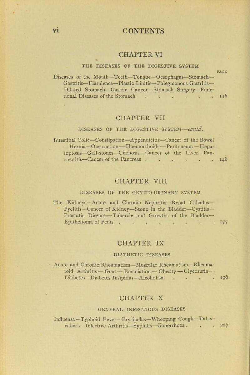 CHAPTER VI THE DISEASES OF THE DIGESTIVE SYSTEM PACE Diseases of the Mouth—Teeth—Tongue—Oesophagus—Stomach— Gastritis—Flatulence—Plastic Linitis—Phlegmonous Gastritis— Dilated Stomach—Gastric Cancer—Stomach Surgery—Func- tional Diseases of the Stomach . . . . . . Il6 CHAPTER VII DISEASES OF THE DIGESTIVE SYSTEM—COUtd. Intestinal Colic—Constipation—Appendicitis—Cancer of the Bowel —Hernia—Obstruction — Haemorrhoids — Peritoneum — Hepa- toptosis—Gall-stones—Cirrhosis—Cancer of the Liver—Pan- creatitis—Cancer of the Pancreas ...... 148 CHAPTER VIII DISEASES OF THE GENITO-URINARY SYSTEM The Kidneys—Acute and Chronic Nephritis—Renal Calculus— Pyelitis—Cancer of Kidney—Stone in the Bladder—Cystitis— Prostalic Disease—Tubercle and Growths of the Bladder— Epithelioma of Penis . . . . . . . -177 CHAPTER IX DIATHETIC DISEASES Acute and Chronic Rheumatism—Muscular Rheumatism—Rheuma- toid Arthritis — Gout — Emaciation — Obesity — Glycosuria — Diabetes—Diabetes Insipidus—Alcoholism . . . .196 CHAPTER X GENERAL INFECTIOUS DISEASES Influenza—Typhoid P'ever—Erysipelas—Whooping Cough—Tuber- culosis—Infective Arthritis—Syphilis—Gonorrhoea . . . 227