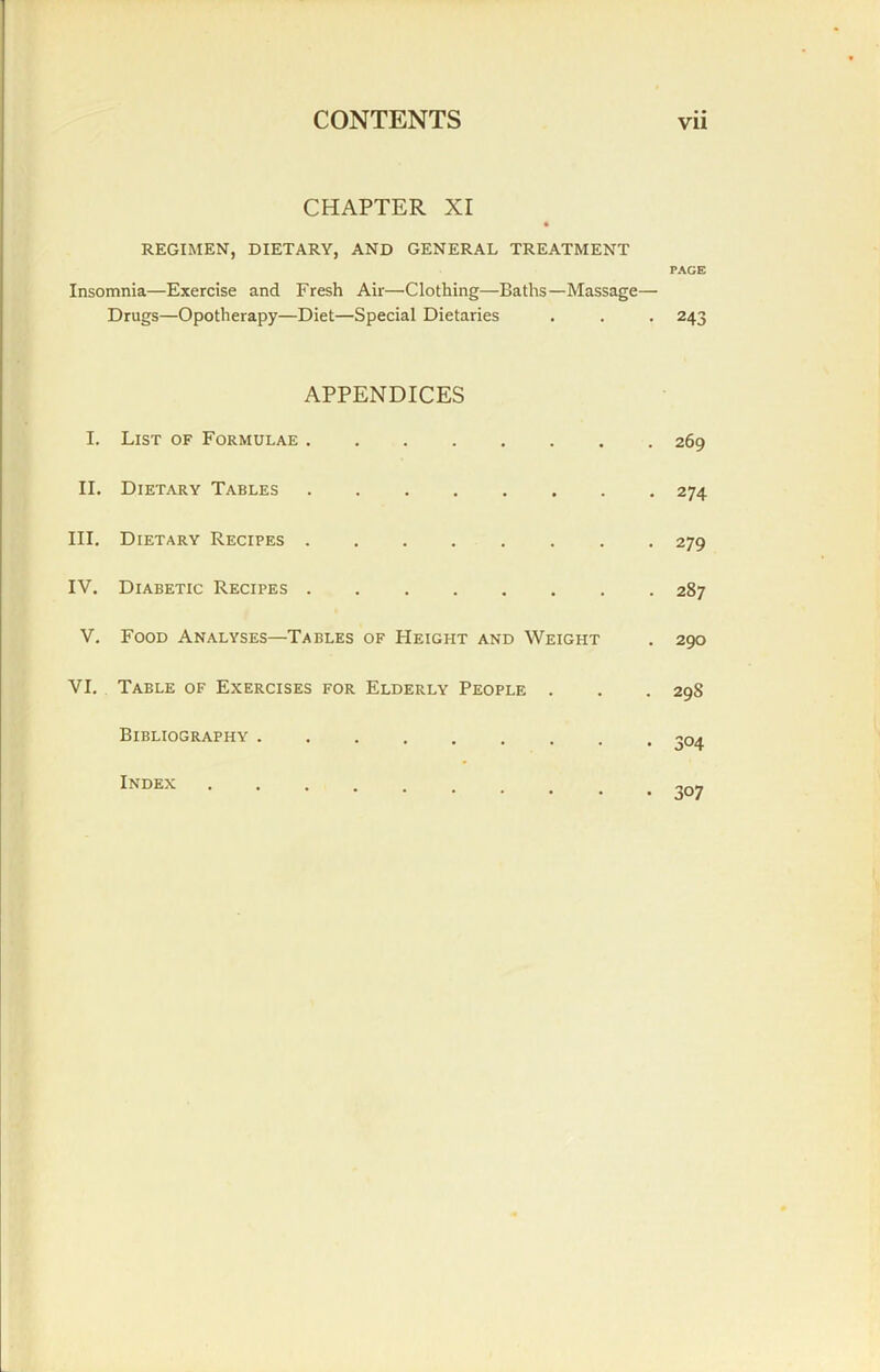 CHAPTER XI REGIMEN, DIETARY, AND GENERAL TREATMENT PAGE Insomnia—Exercise and Fresh Air—Clothing—Baths—Massage— Drugs—Opotherapy—Diet—Special Dietaries . . . 243 APPENDICES I. List of Formulae 269 II. Dietary Tables 274 III. Dietary Recipes 279 IV. Diabetic Recipes 287 V. Food Analyses—Tables of Height and Weight . 290 VI. Table of Exercises for Elderly People . . . 298 Bibliography ^04 Index .... „n>7