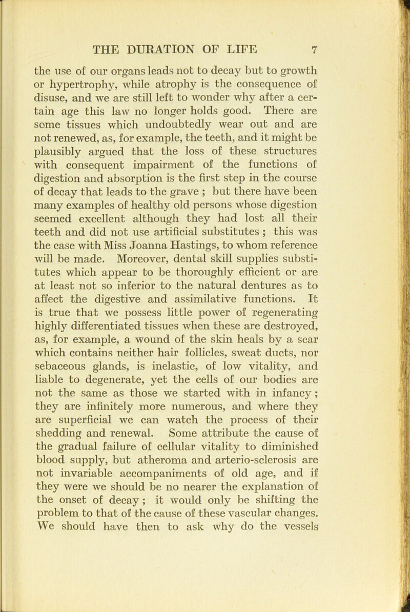 the use of our organs leads not to decay but to growth or hypertrophy, while atrophy is the consequence of disuse, and we are still left to wonder why after a cer- tain age this law no longer holds good. There are some tissues which undoubtedly wear out and are not renewed, as, for example, the teeth, and it might be plausibly argued that the loss of these structures with consequent impairment of the functions of digestion and absorption is the first step in the course of decay that leads to the grave ; but there have been many examples of healthy old persons whose digestion seemed excellent although they had lost all their teeth and did not use artificial substitutes ; this was the case with Miss Joanna Hastings, to whom reference will be made. Moreover, dental skill supplies substi- tutes which appear to be thoroughly efficient or are at least not so inferior to the natural dentures as to affect the digestive and assimilative functions. It is true that we possess little power of regenerating highly differentiated tissues when these are destroyed, as, for example, a wound of the skin heals by a scar which contains neither hair follicles, sweat ducts, nor sebaceous glands, is inelastic, of low vitality, and liable to degenerate, yet the cells of our bodies are not the same as those we started with in infancy; they are infinitely more numerous, and where they are superficial we can watch the process of their shedding and renewal. Some attribute the cause of the gradual failure of cellular vitality to diminished blood supply, but atheroma and arterio-sclerosis are not invariable accompaniments of old age, and if they were we should be no nearer the explanation of the onset of decay; it would only be shifting the problem to that of the cause of these vascular changes. We should have then to ask why do the vessels