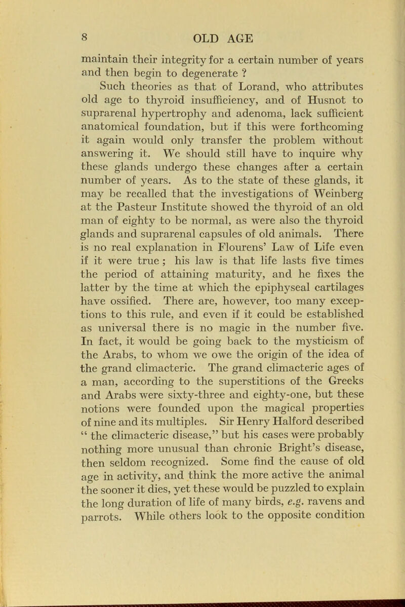 maintain their integrity for a certain number of years and then begin to degenerate ? Such theories as that of Lorand, who attributes old age to thyroid insufficiency, and of Husnot to suprarenal hypertrophy and adenoma, lack sufficient anatomical foundation, but if this were forthcoming it again would only transfer the problem without answering it. We should still have to inquire why these glands undergo these changes after a certain number of years. As to the state of these glands, it may be recalled that the investigations of Weinberg at the Pasteur Institute showed the thyroid of an old man of eighty to be normal, as were also the thyroid glands and suprarenal capsules of old animals. There is no real explanation in Flourens’ Law of Life even if it were true ; his law is that life lasts five times the period of attaining maturity, and he fixes the latter by the time at which the epiphyseal cartilages have ossified. There are, however, too many excep- tions to this rule, and even if it could be established as universal there is no magic in the number five. In fact, it would be going back to the mysticism of the Arabs, to whom we owe the origin of the idea of the grand climacteric. The grand climacteric ages of a man, according to the superstitions of the Greeks and Arabs were sixty-three and eighty-one, but these notions were founded upon the magical properties of nine and its multiples. Sir Henry Halford described “ the climacteric disease,” but his cases were probably nothing more unusual than chronic Bright’s disease, then seldom recognized. Some find the cause of old age in activity, and think the more active the animal the sooner it dies, yet these would be puzzled to explain the long duration of life of many birds, e.g. ravens and parrots. While others look to the opposite condition