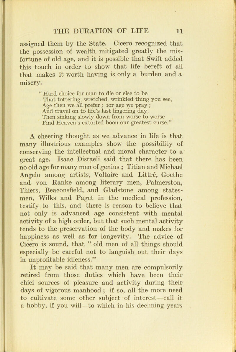 assigned them by the State. Cicero recognized that the possession of wealth mitigated greatly the mis- fortune of old age, and it is possible that Swift added this touch in order to show that life bereft of all that makes it worth having is only a burden and a misery. “ Hard choice for man to die or else to be That tottering, wretched, wrinkled thing you see. Age then we all prefer ; for age we pray ; And travel on to Hfe’s last lingering day. Then sinking slowly down from worse to worse Find Heaven’s extorted boon our greatest curse.” A cheering thought as we advance in life is that many illustrious examples show the possibility of conserving the intellectual and moral character to a great age. Isaac Disraeli said that there has been no old age for many men of genius ; Titian and Michael Angelo among artists, Voltaire and Littre, Goethe and von Ranke among literary men, Palmerston, Thiers, Beaconsfield, and Gladstone among states- men, Wilks and Paget in the medical profession, testify to this, and there is reason to believe that not only is advanced age consistent with mental activity of a high order, but that such mental activity tends to the preservation of the body and makes for happiness as well as for longevity. The advice of Cicero is sound, that “ old men of all things should especially be careful not to languish out their days in unprofitable idleness.” It may be said that many men are compulsorily retired from those duties which have been their chief sources of pleasure and activity during their days of vigorous manhood; if so, all the more need to cultivate some other subject of interest—call it a hobby, if you will—to which in his declining years