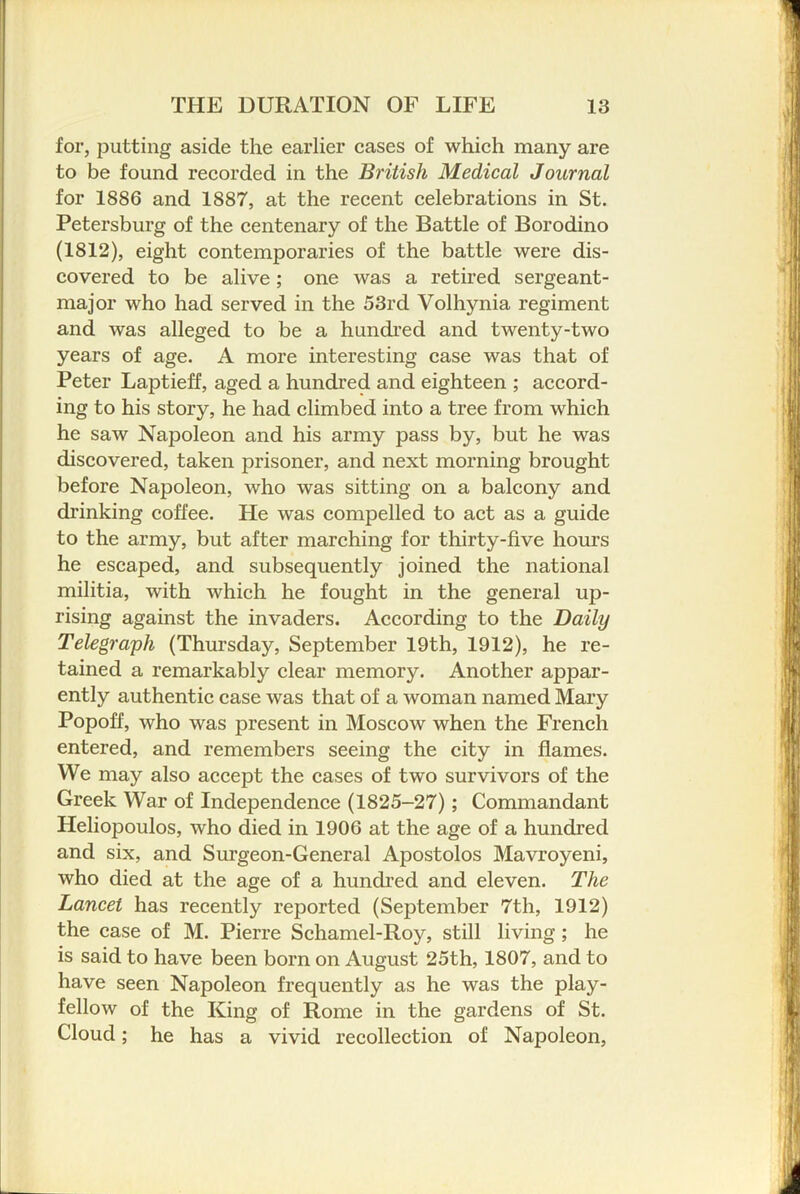 for, putting aside the earlier cases of which many are to be found recorded in the British Medical Journal for 1886 and 1887, at the recent celebrations in St. Petersburg of the centenary of the Battle of Borodino (1812), eight contemporaries of the battle were dis- covered to be alive; one was a retired sergeant- major who had served in the 53rd Volhynia regiment and was alleged to be a hundred and twenty-two years of age. A more interesting case was that of Peter Laptieff, aged a hundred and eighteen ; accord- ing to his story, he had climbed into a tree from which he saw Napoleon and his army pass by, but he was discovered, taken prisoner, and next morning brought before Napoleon, who was sitting on a balcony and drinking coffee. He was compelled to aet as a guide to the army, but after marching for thirty-five hours he escaped, and subsequently joined the national militia, with which he fought in the general up- rising against the invaders. According to the Daily Telegraph (Thursday, September 19th, 1912), he re- tained a remarkably clear memory. Another appar- ently authentie case was that of a woman named Mary Popoff, who was present in Moscow when the French entered, and remembers seeing the city in flames. We may also accept the cases of two survivors of the Greek War of Independence (1825-27); Commandant Heliopoulos, who died in 1906 at the age of a hundred and six, and Surgeon-General Apostolos Mavroyeni, who died at the age of a hundred and eleven. The Lancet has recently reported (September 7th, 1912) the case of M. Pierre Schamel-Roy, still living; he is said to have been born on August 25th, 1807, and to have seen Napoleon frequently as he was the play- fellow of the King of Rome in the gardens of St. Cloud; he has a vivid recollection of Napoleon,