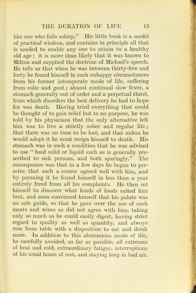 like one who falls asleep.” Flis little book is a model of praetical wisdom, and contains in principle all that is needed to enable any one to attain to a healthy old age ; it is more than likely that it was known to Milton and supplied the doctrine of Michael’s speech. He tells us that when he was between thirty-five and forty he found himself in such unhappy circumstances from his former intemperate mode of life, suffering from colic and gout; almost continual slow fever, a stomach generally out of order and a perpetual thirst, from which disorders the best delivery he had to hope for was death. Having tried everything that could be thought of to gain relief but to no purpose, he was told by his physicians that the only alternative left him was to live a strictly sober and regular life; that there was no time to be lost, and that unless he would adopt it he must resign himself to death. His stomach was in such a condition that he was advised to use “ food solid or liquid such as is generally pre- scribed to sick persons, and both sparingly.” The consequence was that in a few days he began to per- ceive that such a course agreed well with him, and by pm-suing it he found himself in less than a year entirely freed from all his complaints. He then set himself to discover what kinds of foods suited him best, and soon convinced himself that his palate was no safe guide, so that he gave over the use of such meats and wines as did not agree with him, taking only so much as he could easily digest, having strict regard to quality as well as quantity, and always rose from table with a disposition to eat and drink more. In addition to this abstemious mode of life, he carefully avoided, as far as possible, all extremes of heat and cold, extraordinary fatigue, interruptions of his usual hom-s of rest, and staying long in bad air.
