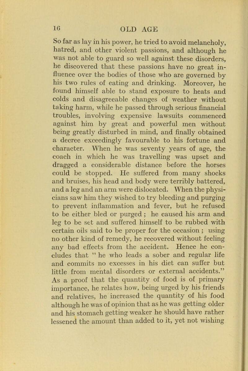 So far as lay in his power, he tried to avoid melancholy, hatred, and other violent passions, and although he was not able to guard so well against these disorders, he discovered that these passions have no great in- fluence over the bodies of those who are governed by his two rules of eating and drinking. Moreover, he found himself able to stand exposure to heats and colds and disagreeable changes of weather without taking harm, while he passed through serious financial troubles, involving expensive lawsuits commenced against him by great and powerful men without being greatly disturbed in mind, and finally obtained a decree exceedingly favourable to his fortune and character. When he was seventy years of age, the coach in which he was travelling was upset and dragged a considerable distance before the horses could be stopped. He suffered from many shocks and bruises, his head and body were terribly battered, and a leg and an arm were dislocated. When the physi- cians saw him they wished to try bleeding and purging to prevent inflammation and fever, but he refused to be either bled or purged; he caused his arm and leg to be set and suffered himself to be rubbed with certain oils said to be proper for the occasion ; using no other kind of remedy, he recovered without feeling any bad effects from the accident. Hence he con- cludes that “ he who leads a sober and regular life and commits no excesses in his diet can suffer but little from mental disorders or external accidents.” As a proof that the quantity of food is of primary importance, he relates how, being urged by his friends and relatives, he increased the quantity of his food although he was of opinion that as he was getting older and his stomach getting weaker he should have rather lessened the amount than added to it, yet not wishing