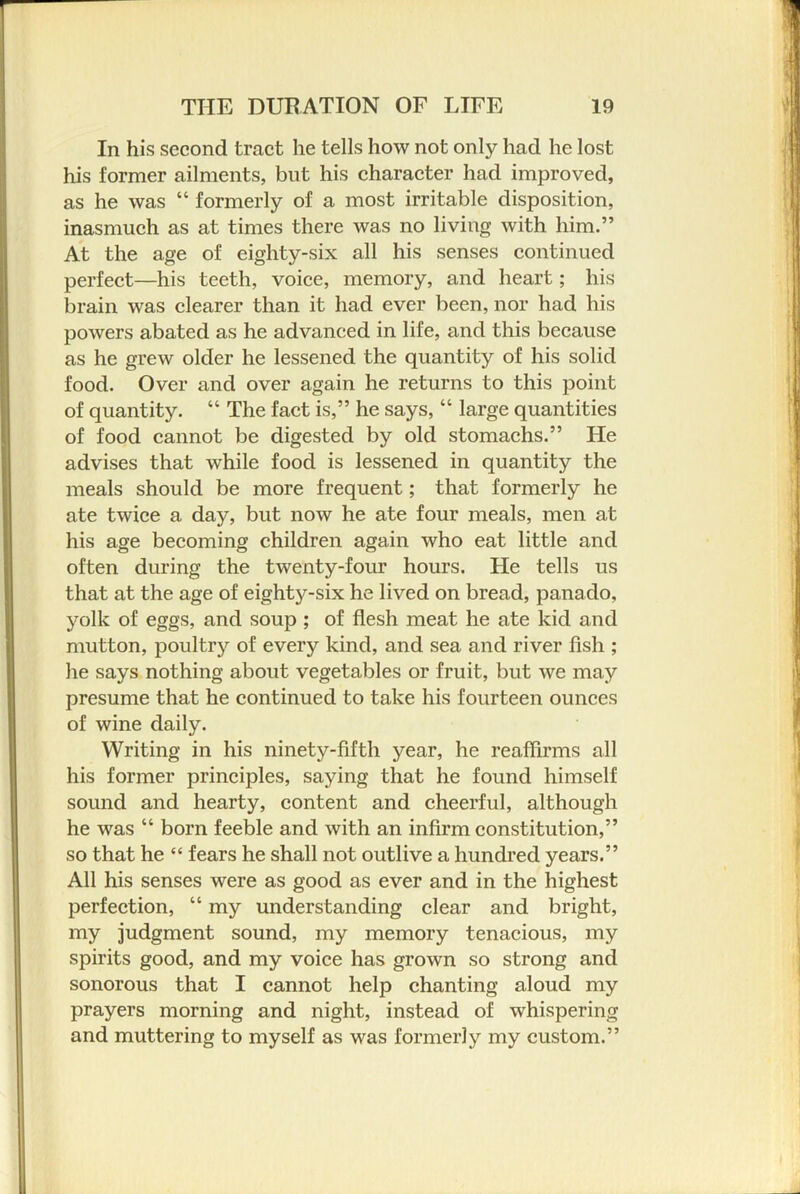 In his second tract he tells how not only had he lost his former ailments, but his character had improved, as he was “ formerly of a most irritable disposition, inasmuch as at times there was no living with him.” At the age of eighty-six all his senses continued perfect—his teeth, voice, memory, and heart; his brain was clearer than it had ever been, nor had his powers abated as he advanced in life, and this because as he grew older he lessened the quantity of his solid food. Over and over again he returns to this point of quantity. “ The fact is,” he says, “ large quantities of food cannot be digested by old stomachs.” He advises that while food is lessened in quantity the meals should be more frequent; that formerly he ate twice a day, but now he ate four meals, men at his age becoming children again who eat little and often during the twenty-four hours. He tells us that at the age of eighty-six he lived on bread, panado, yolk of eggs, and soup ; of flesh meat he ate kid and mutton, poultry of every kind, and sea and river fish ; he says nothing about vegetables or fruit, but we may presume that he continued to take his fourteen ounces of wine daily. Writing in his ninety-fifth year, he reaffirms all his former principles, saying that he found himself sound and hearty, content and cheerful, although he was “ born feeble and with an infirm constitution,” so that he “ fears he shall not outlive a hundred years.” All his senses were as good as ever and in the highest perfection, “ my understanding clear and bright, my judgment sound, my memory tenacious, my spirits good, and my voice has grown so strong and sonorous that I cannot help chanting aloud my prayers morning and night, instead of whispering and muttering to myself as was formerly my custom.”