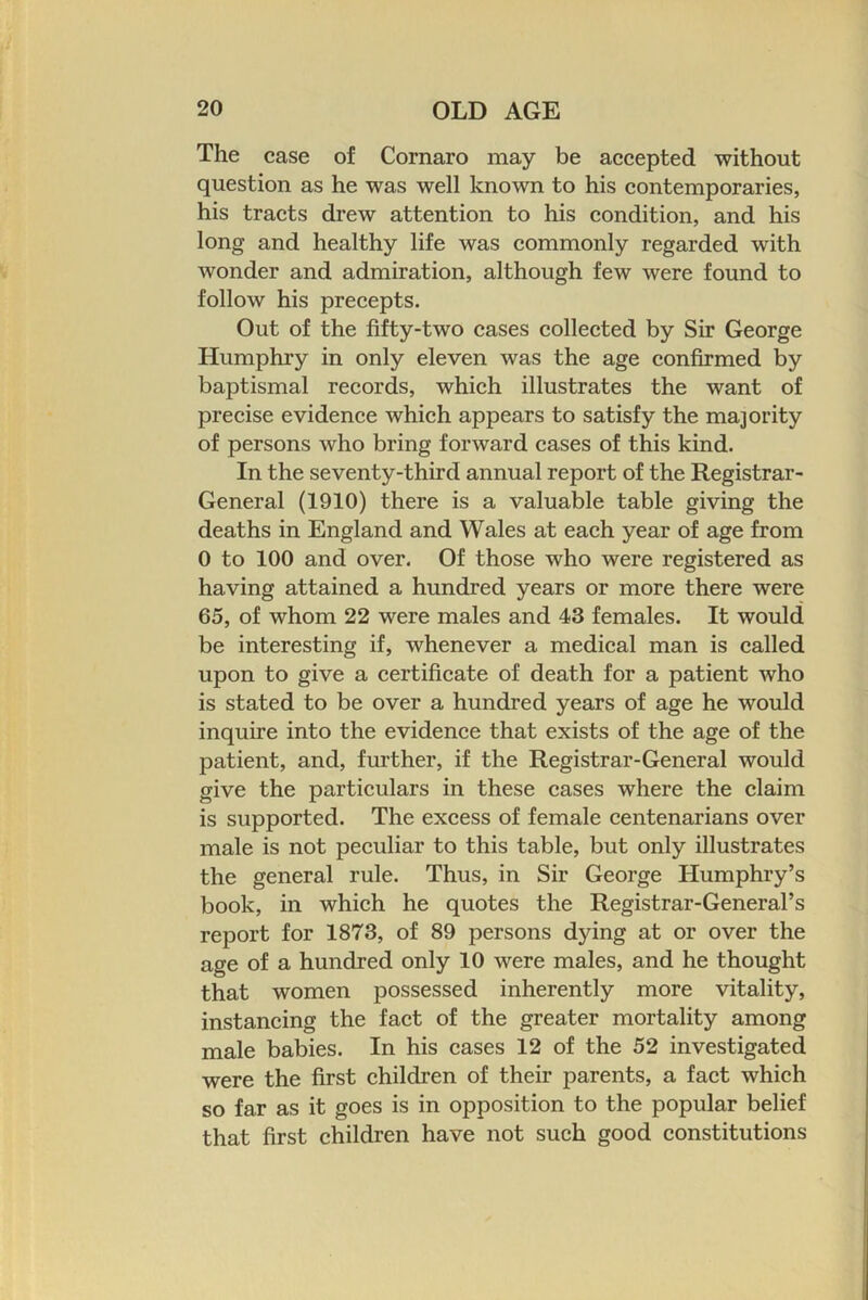 The case of Cornaro may be accepted without question as he was well known to his contemporaries, his tracts drew attention to his condition, and his long and healthy life was commonly regarded with wonder and admiration, although few were found to follow his precepts. Out of the fifty-two cases collected by Sir George Humphry in only eleven was the age confirmed by baptismal records, which illustrates the want of precise evidence which appears to satisfy the majority of persons who bring forward cases of this kind. In the seventy-third annual report of the Registrar- General (1910) there is a valuable table giving the deaths in England and Wales at each year of age from 0 to 100 and over. Of those who were registered as having attained a hundred years or more there were 65, of whom 22 were males and 43 females. It would be interesting if, whenever a medical man is called upon to give a certificate of death for a patient who is stated to be over a hundred years of age he would inquire into the evidence that exists of the age of the patient, and, fm’ther, if the Registrar-General would give the particulars in these cases where the claim is supported. The excess of female centenarians over male is not peculiar to this table, but only illustrates the general rule. Thus, in Sir George Humphry’s book, in which he quotes the Registrar-General’s report for 1873, of 89 persons dying at or over the age of a hundred only 10 were males, and he thought that women possessed inherently more vitality, instancing the fact of the greater mortality among male babies. In his cases 12 of the 52 investigated were the first children of their parents, a fact which so far as it goes is in opposition to the popular belief that first children have not such good constitutions