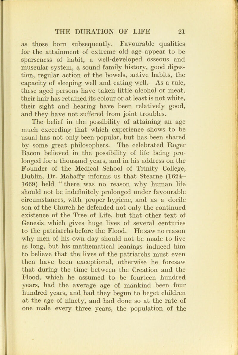 as those born subsequently. Favourable qualities for the attainment of extreme old age appear to be sparseness of habit, a well-developed osseous and muscular system, a sound family history, good diges- tion, regular action of the bowels, active habits, the capacity of sleeping well and eating well. As a rule, these aged persons have taken little alcohol or meat, their hair has retained its colour or at least is not white, their sight and hearing have been relatively good, and they have not suffered from joint troubles. The belief in the possibility of attaining an age much exceeding that which experience shows to be usual has not only been popular, but has been shared by some great philosophers. The celebrated Roger Bacon believed in the possibility of life being pro- longed for a thousand years, and in his address on the Founder of the Medical School of Trinity College, Dublin, Dr. Mahaffy informs us that Stearne (1624- 1669) held “ there was no reason why human life should not be indefinitely prolonged imder favourable circumstances, with proper hygiene, and as a docile son of the Church he defended not only the continued existence of the Tree of Life, but that other text of Genesis which gives huge lives of several centuries to the patriarchs before the Flood. He saw no reason why men of his own day should not be made to live as long, but his mathematical leanings induced him to believe that the lives of the patriarchs must even then have been exceptional, otherwise he foresaw that during the time between the Creation and the Flood, which he assumed to be fourteen hundi’ed years, had the average age of mankind been four hundred years, and had they begun to beget children at the age of ninety, and had done so at the rate of one male every three years, the population of the