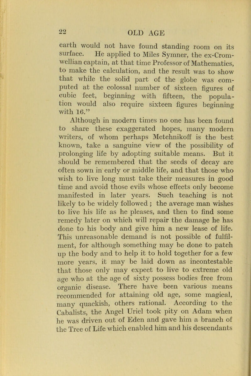 earth would not have found standing room on its surfaee. He applied to Miles Symner, the ex-Crom- wellian captain, at that time Professor of Mathematics, to make the calculation, and the result was to show that while the solid part of the globe was com- puted at the colossal number of sixteen figures of cubic feet, beginning with fifteen, the popula- tion would also require sixteen figures beginning with 16.” Although in modern times no one has been found to share these exaggerated hopes, many modern writers, of whom perhaps Metchnikoff is the best known, take a sanguine view of the possibility of prolonging life by adopting suitable means. But it should be remembered that the seeds of decay are often sown in early or middle life, and that those who wish to live long must take their measm’es in good time and avoid those evils whose effects only become manifested in later years. Such teaching is not likely to be widely followed ; the average man wishes to live his life as he pleases, and then to find some remedy later on which will repair the damage he has done to his body and give him a new lease of life. This unreasonable demand is not possible of fulfil- ment, for although something may be done to patch up the body and to help it to hold together for a few more years, it may be laid down as incontestable that those only may expect to live to extreme old age who at the age of sixty possess bodies free from organic disease. There have been various means recommended for attaining old age, some magical, many quackish, others rational. According to the Cabalists, the Angel Uriel took pity on Adam when he was driven out of Eden and gave him a branch of the Tree of Life which enabled him and his descendants