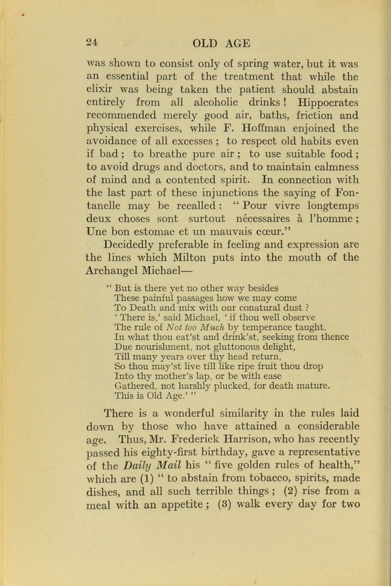 was shown to consist only of spring water, but it was an essential part of the treatment that while the elixir was being taken the patient should abstain entirely from all alcoholic drinks! Hippocrates recommended merely good air, baths, friction and physical exercises, while F. Hoffman enjoined the avoidance of all excesses ; to respect old habits even if bad ; to breathe pure air ; to use suitable food; to avoid drugs and doctors, and to maintain calmness of mind and a contented spirit. In connection with the last part of these injunctions the saying of Fon- tanelle may be recalled: “ Pour vivre longtemps deux choses sont surtout necessaires a I’homme; Une bon estomac et un mauvais coeur.” Decidedly preferable in feeling and expression are the lines which Milton puts into the mouth of the Archangel Michael— “ But is there yet no other way besides These painful passages how we may come To Death and mix with our conatural dust ? ‘ There is,’ said Michael, ‘ if thou well observe The rule of Not too Much by temperance taught. In what thou eat’st and drink’st, seeking from thence Due nourishment, not gluttonous deUght, Till many years over thy head return. So thou may’st live till hke ripe fruit thou drop Into thy mother’s lap, or be with ease Gathered, not harshly plucked, for death mature, Tliis is Old Age.’ ” There is a wonderful similarity in the rules laid down by those who have attained a considerable age. Thus, Mr. Frederick Harrison, who has recently passed his eighty-first birthday, gave a representative of the Daily Mail his “ five golden rules of health,” which are (1) “to abstain from tobacco, spirits, made dishes, and all such terrible things ; (2) rise from a meal with an appetite; (3) walk every day for two