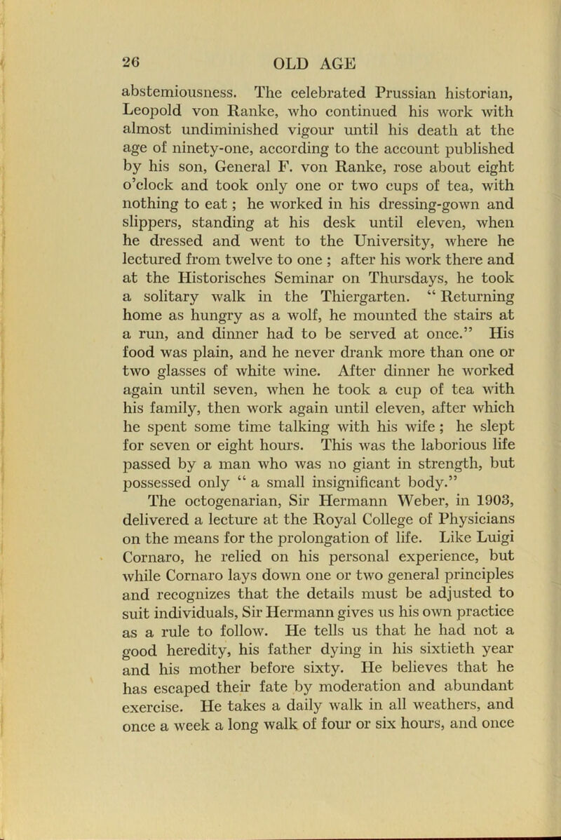 abstemiousness. The celebrated Prussian historian, Leopold von Ranke, who continued his Avork Avith almost undiminished vigour until his death at the age of ninety-one, according to the account published by his son, General F. von Ranke, rose about eight o’clock and took only one or two cups of tea, Avith nothing to eat; he worked in his dressing-goAvn and slippers, standing at his desk until eleven, Avhen he dressed and went to the University, Avhere he lectured from tAvelve to one ; after his work there and at the Historisches Seminar on Thursdays, he took a solitary Avalk in the Thiergarten. “ Returning home as hungry as a wolf, he mounted the stairs at a run, and dinner had to be served at once.” His food Avas plain, and he never drank more than one or tAVO glasses of Avhite Avune. After dinner he AA-^orked again until seven, Avhen he took a cup of tea with his family, then work again until eleven, after Avhich he spent some time talking Avith his Avife; he slept for seven or eight hours. This Avas the laborious life passed by a man Avho Avas no giant in strength, but possessed only “ a small insignificant body.” The octogenarian, Sir Hermann Weber, in 1903, delivered a lecture at the Royal College of Physicians on the means for the prolongation of life. Like Luigi Cornaro, he relied on his personal experience, but Avhile Cornaro lays doAvn one or tAVO general principles and recognizes that the details must be adjusted to suit individuals. Sir Hermann gives us his OAvn practice as a rule to folloAV. He tells us that he had not a good heredity, his father dying in his sixtieth year and his mother before sixty. He believes that he has escaped their fate by moderation and abundant exercise. He takes a daily Avalk in all Aveathers, and once a Aveek a long walk of four or six horn’s, and once