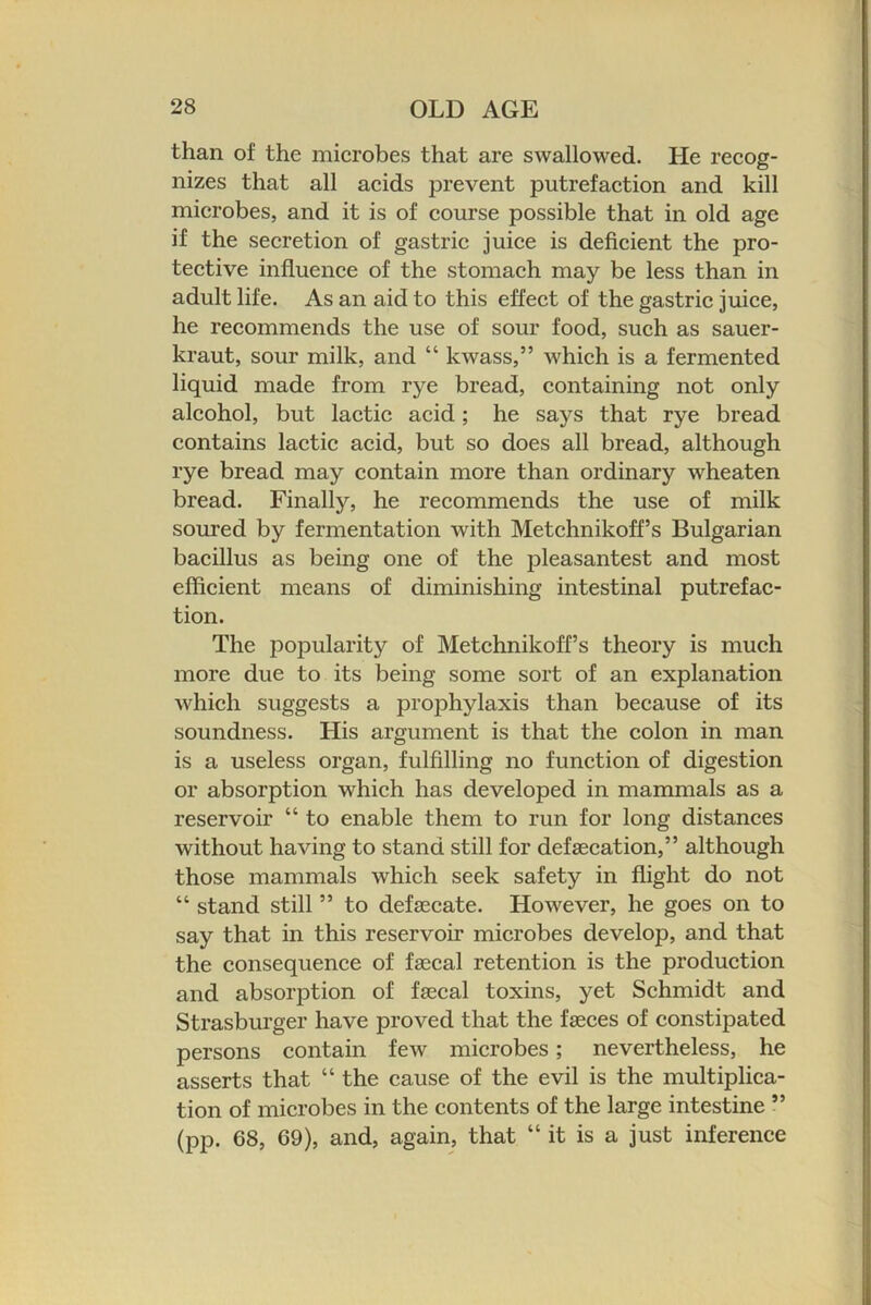 than of the microbes that are swallowed. He recog- nizes that all acids prevent putrefaction and kill microbes, and it is of course possible that in old age if the secretion of gastric juice is deficient the pro- tective influence of the stomach may be less than in adult life. As an aid to this effect of the gastric juice, he recommends the use of sour food, such as sauer- kraut, sour milk, and “ kwass,” which is a fermented liquid made from rye bread, containing not only alcohol, but lactic acid; he says that rye bread contains lactic acid, but so does all bread, although rye bread may contain more than ordinary wheaten bread. Finally, he recommends the use of milk soured by fermentation with Metchnikoff’s Bulgarian bacillus as being one of the j)leasantest and most efficient means of diminishing intestinal putrefac- tion. The popularity of Metchnikoff’s theory is much more due to its being some sort of an explanation which suggests a prophylaxis than because of its soundness. His argument is that the colon in man is a useless organ, fulfilling no function of digestion or absorption which has developed in mammals as a reservoir “ to enable them to run for long distances without having to stand still for defsecation,” although those mammals which seek safety in flight do not “ stand still ” to defsecate. However, he goes on to say that in this reservoir microbes develop, and that the consequence of fa0cal retention is the production and absorption of faecal toxins, yet Schmidt and Strasburger have proved that the faeces of constipated persons contain few microbes; nevertheless, he asserts that “ the cause of the evil is the multiplica- tion of microbes in the contents of the large intestine ” (pp. 68, 69), and, again, that “ it is a just inference