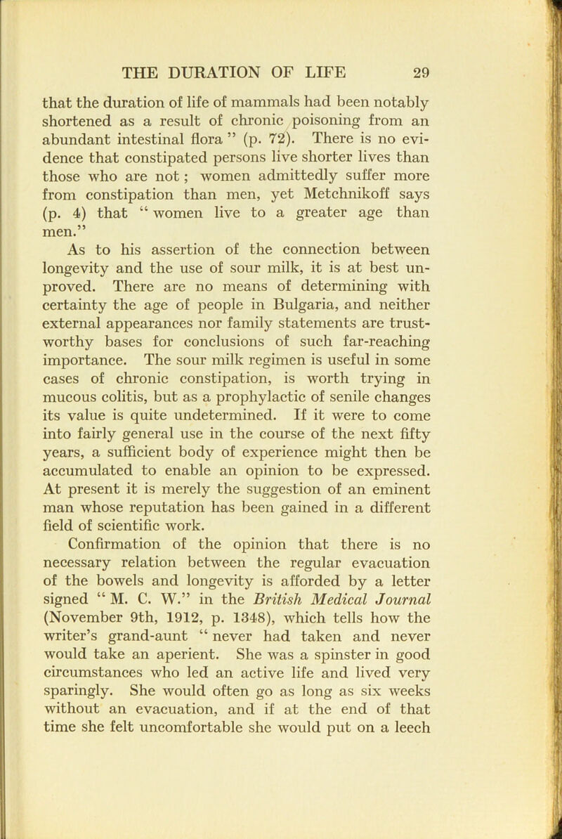 that the duration of life of mammals had been notably shortened as a result of chronic poisoning from an abundant intestinal flora ” (p. 72). There is no evi- dence that constipated persons live shorter lives than those who are not; women admittedly suffer more from constipation than men, yet Metchnikoff says (p. 4) that “ women live to a greater age than men.” As to his assertion of the connection between longevity and the use of sour milk, it is at best un- proved. There are no means of determining with certainty the age of people in Bulgaria, and neither external appearances nor family statements are trust- worthy bases for conclusions of such far-reaching importance. The sour milk regimen is useful in some cases of chronic constipation, is worth trying in mucous colitis, but as a prophylactic of senile changes its value is quite undetermined. If it were to come into fairly general use in the course of the next fifty years, a sufficient body of experience might then be accumulated to enable an opinion to be expressed. At present it is merely the suggestion of an eminent man whose reputation has been gained in a different field of scientific work. Confirmation of the opinion that there is no necessary relation between the regular evacuation of the bowels and longevity is afforded by a letter signed “ M. C. W.” in the British Medical Journal (November 9th, 1912, p. 1348), which tells how the writer’s grand-aunt “ never had taken and never would take an aperient. She was a spinster in good circumstances who led an active life and lived very sparingly. She would often go as long as six weeks without an evacuation, and if at the end of that time she felt uncomfortable she would put on a leech