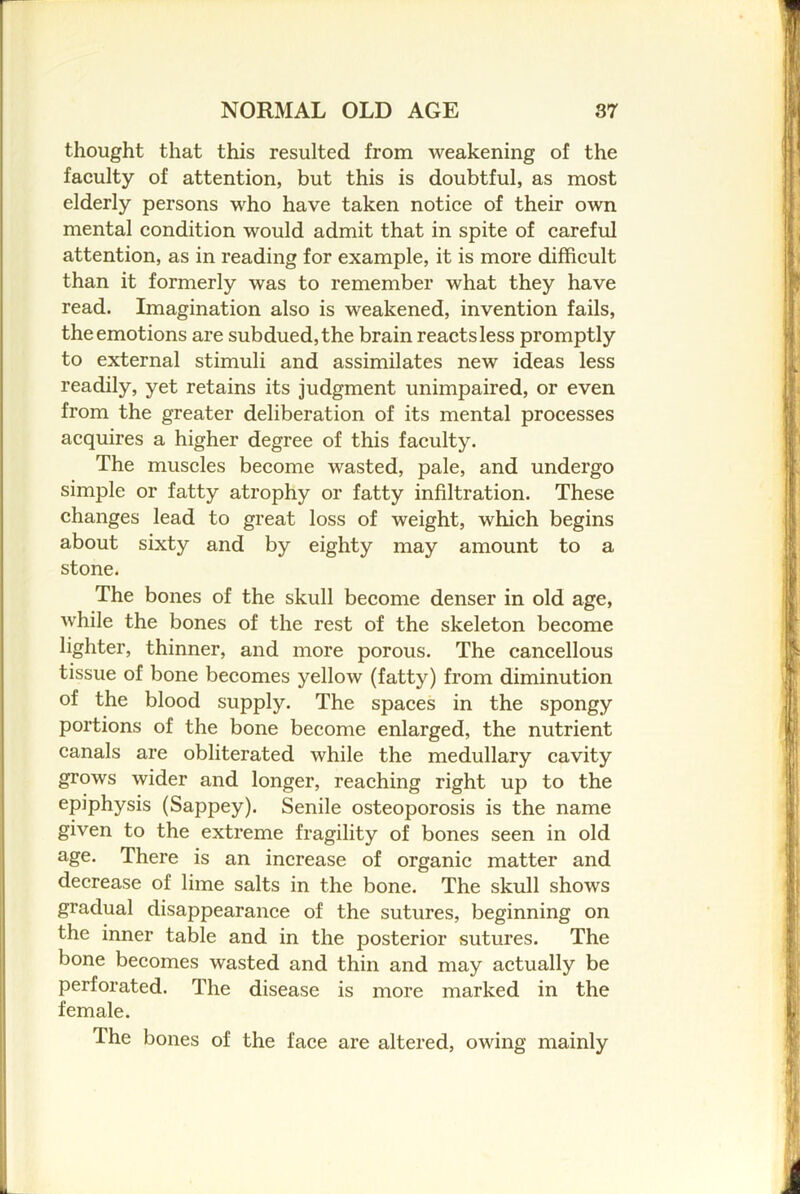thought that this resulted from weakening of the faculty of attention, but this is doubtful, as most elderly persons who have taken notice of their own mental condition would admit that in spite of careful attention, as in reading for example, it is more difficult than it formerly was to remember what they have read. Imagination also is weakened, invention fails, the emotions are subdued, the brain reacts less promptly to external stimuli and assimilates new ideas less readily, yet retains its judgment unimpaired, or even from the greater deliberation of its mental processes acquires a higher degree of this faculty. The muscles become wasted, pale, and undergo simple or fatty atrophy or fatty infiltration. These changes lead to great loss of weight, which begins about sixty and by eighty may amount to a stone. The bones of the skull become denser in old age, while the bones of the rest of the skeleton become lighter, thinner, and more porous. The cancellous tissue of bone becomes j'^ellow (fatty) from diminution of the blood supply. The spaces in the spongy portions of the bone become enlarged, the nutrient canals are obliterated while the medullary cavity grows wider and longer, reaching right up to the epiphysis (Sappey). Senile osteoporosis is the name given to the extreme fragility of bones seen in old age. There is an increase of organic matter and decrease of lime salts in the bone. The skull shows gradual disappearance of the sutures, beginning on the inner table and in the posterior sutures. The bone becomes wasted and thin and may actually be perforated. The disease is more marked in the female. The bones of the face are altered, owing mainly