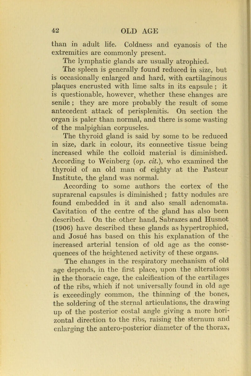 than in adult life. Coldness and cyanosis of the extremities are commonly present. The lymphatic glands are usually atrophied. The spleen is generally found reduced in size, but is occasionally enlarged and hard, with cartilaginous plaques encrusted with lime salts in its capsule ; it is questionable, however, whether these changes are senile ; they are more probably the result of some antecedent attack of perisplenitis. On section the organ is paler than normal, and there is some wasting of the malpighian corpuscles. The thyroid gland is said by some to be reduced in size, dark in colour, its connective tissue being increased while the colloid material is diminished. According to Weinberg {op. cit.), who examined the thyroid of an old man of eighty at the Pasteur Institute, the gland was normal. According to some authors the cortex of the suprarenal capsules is diminished; fatty nodules are found embedded in it and also small adenomata. Cavitation of the centre of the gland has also been described. On the other hand, Sabrazes and Husnot (1906) have described these glands as hypertrophied, and Josue has based on this his explanation of the increased arterial tension of old age as the conse- quences of the heightened activity of these organs. The ehanges in the respiratory mechanism of old age depends, in the first place, upon the alterations in the thoracic cage, the calcification of the cartilages of the ribs, which* if not universally found in old age is exceedingly common, the thinning of the bones, the soldering of the sternal articulations, the drawing up of the posterior costal angle giving a more hori- zontal direction to the ribs, raising the sternum and enlarging the antero-posterior diameter of the thorax.