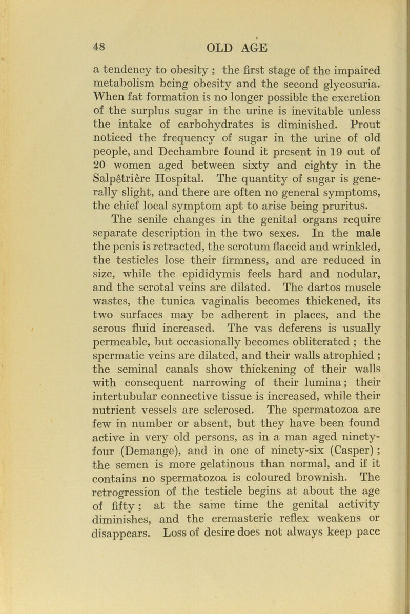 a tendency to obesity ; the first stage of the impaired metabolism being obesity and the second glycosuria. When fat formation is no longer possible the excretion of the surplus sugar in the urine is inevitable unless the intake of carbohydrates is diminished. Prout noticed the frequency of sugar in the urine of old people, and Dechambre found it present in 19 out of 20 women aged between sixty and eighty in the Salpetri^re Hospital. The quantity of sugar is gene- rally slight, and there are often no general symptoms, the chief local symptom apt to arise being pruritus. The senile changes in the genital organs require separate description in the two sexes. In the male the penis is retracted, the scrotum flaccid and wrinkled, the testicles lose their firmness, and are reduced in size, while the epididymis feels hard and nodular, and the scrotal veins are dilated. The dartos muscle wastes, the tunica vaginalis becomes thickened, its two surfaces may be adherent in places, and the serous fluid increased. The vas deferens is usually permeable, but occasionally becomes obliterated ; the spermatic veins are dilated, and their walls atrophied ; the seminal canals show thickening of their walls with consequent narrowing of their lumina; their intertubular connective tissue is increased, while their nutrient vessels are sclerosed. The spermatozoa are few in number or absent, but they have been found active in very old persons, as in a man aged ninety- four (Demange), and in one of ninety-six (Casper) ; the semen is more gelatinous than normal, and if it contains no spermatozoa is coloured brownish. The retrogression of the testicle begins at about the age of fifty; at the same time the genital activity diminishes, and the cremasteric reflex weakens or disappears. Loss of desire does not always keep pace