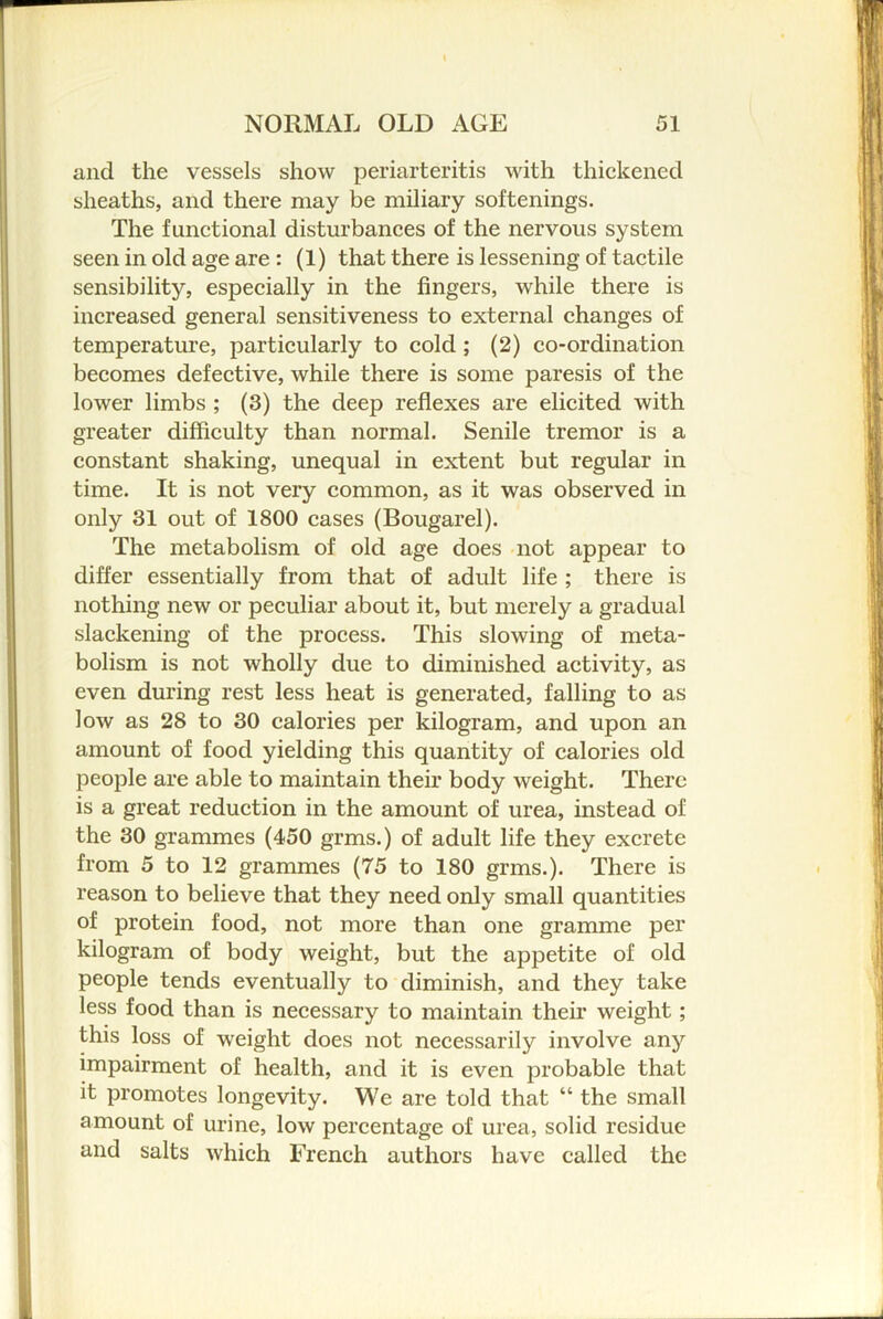 and the vessels show periarteritis with thickened sheaths, and there may be miliary softenings. The functional disturbances of the nervous system seen in old age are: (1) that there is lessening of tactile sensibility, especially in the fingers, while there is increased general sensitiveness to external changes of temperature, particularly to cold; (2) co-ordination becomes defective, while there is some paresis of the lower limbs ; (3) the deep reflexes are elicited with greater difficulty than normal. Senile tremor is a constant shaking, unequal in extent but regular in time. It is not very common, as it was observed in only 31 out of 1800 cases (Bougarel). The metabolism of old age does not appear to differ essentially from that of adult life ; there is nothing new or peculiar about it, but merely a gradual slackening of the process. This slowing of meta- bolism is not wholly due to diminished activity, as even during rest less heat is generated, falling to as low as 28 to 30 calories per kilogram, and upon an amount of food yielding this quantity of calories old people are able to maintain their body weight. There is a great reduction in the amount of urea, instead of the 30 grammes (450 grms.) of adult life they excrete from 5 to 12 grammes (75 to 180 grms.). There is reason to believe that they need only small quantities of protein food, not more than one gramme per kilogram of body weight, but the appetite of old people tends eventually to diminish, and they take less food than is necessary to maintain their weight; this loss of weight does not necessarily involve any impairment of health, and it is even probable that it promotes longevity. We are told that “ the small amount of urine, low percentage of urea, solid residue and salts which French authors have called the