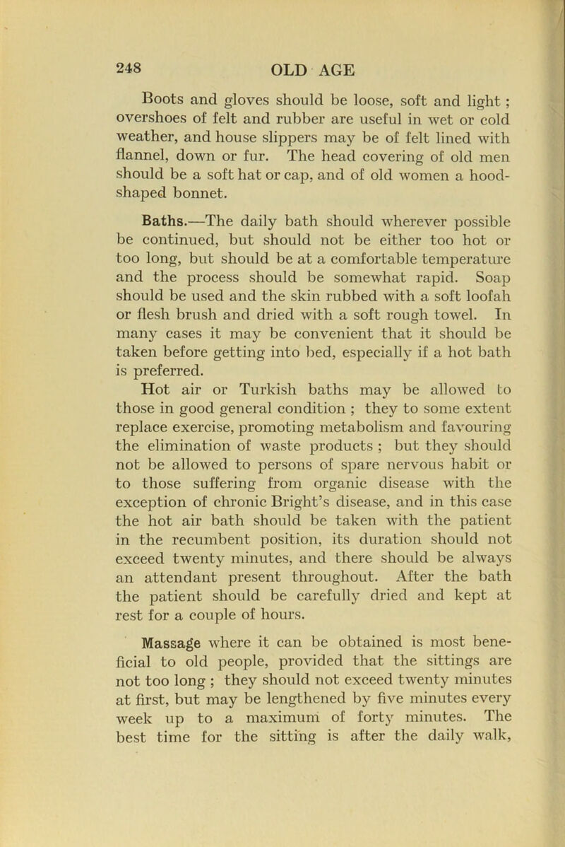 Boots and gloves should be loose, soft and light; overshoes of felt and rubber are useful in wet or cold weather, and house slippers may be of felt lined with flannel, down or fur. The head covering of old men should be a soft hat or cap, and of old women a hood- shaped bonnet. Baths.—The daily bath should wherever possible be continued, but should not be either too hot or too long, but should be at a comfortable temperature and the process should be somewhat rapid. Soap should be used and the skin rubbed with a soft loofah or flesh brush and dried with a soft rough towel. In many cases it may be convenient that it should be taken before getting into bed, especially if a hot bath is preferred. Hot air or Turkish baths may be allowed to those in good general condition ; they to some extent replace exercise, promoting metabolism and favouring the elimination of waste products ; but they should not be allowed to persons of spare nervous habit or to those suffering from organic disease with the exception of chronic Bright’s disease, and in this case the hot air bath should be taken with the patient in the recumbent position, its duration should not exceed twenty minutes, and there should be always an attendant present throughout. After the bath the patient should be carefully dried and kept at rest for a couple of hours. Massage where it can be obtained is most bene- ficial to old people, provided that the sittings are not too long ; they should not exceed twenty minutes at first, but may be lengthened by five minutes every week up to a maximum of forty minutes. The best time for the sitting is after the daily walk.