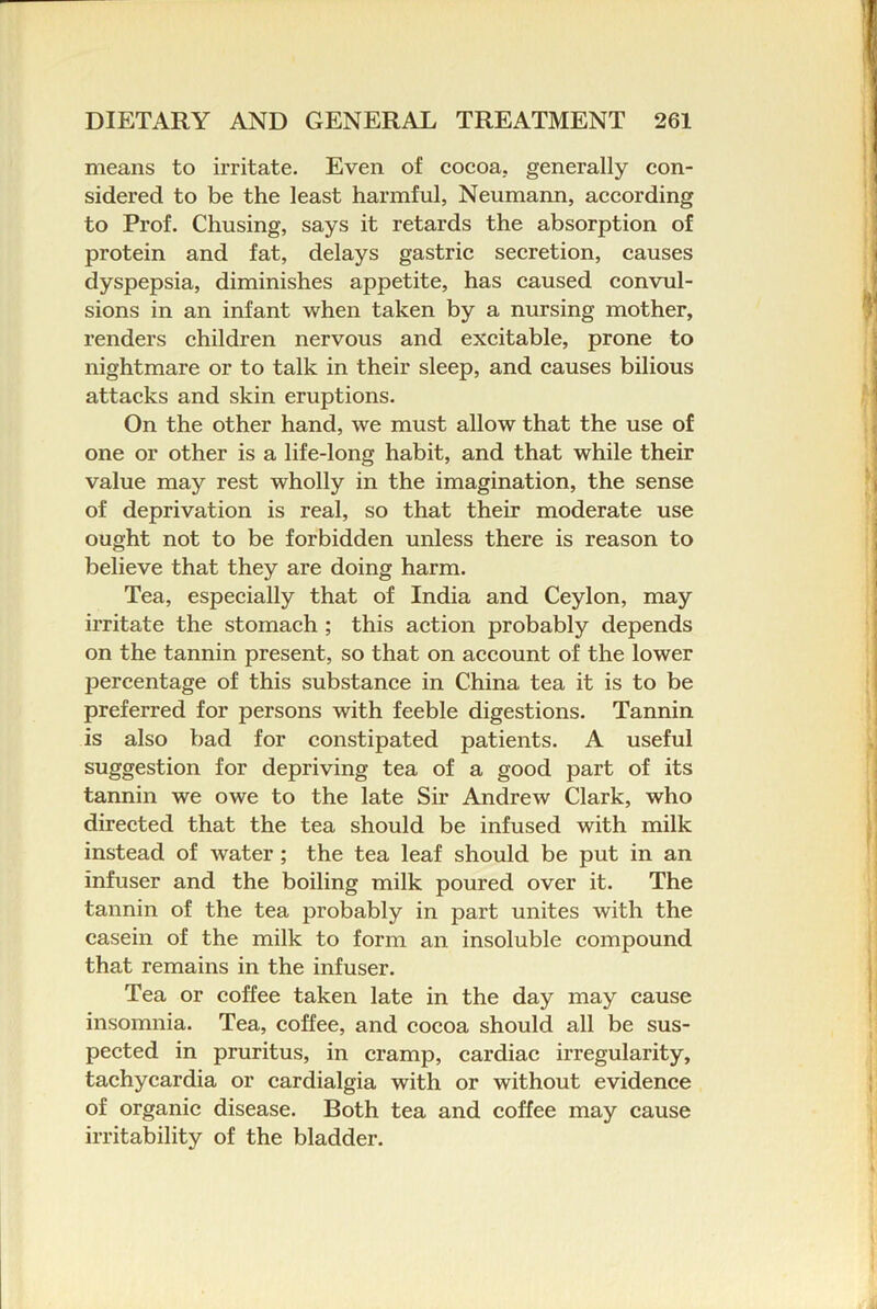 means to irritate. Even of eocoa. generally con- sidered to be the least harmful, Neumann, according to Prof. Chusing, says it retards the absorption of protein and fat, delays gastric secretion, causes dyspepsia, diminishes appetite, has caused convul- sions in an infant when taken by a nursing mother, renders children nervous and excitable, prone to nightmare or to talk in their sleep, and causes bilious attacks and skin eruptions. On the other hand, we must allow that the use of one or other is a life-long habit, and that while their value may rest wholly in the imagination, the sense of deprivation is real, so that their moderate use ought not to be forbidden unless there is reason to believe that they are doing harm. Tea, especially that of India and Ceylon, may irritate the stomach ; this action probably depends on the tannin present, so that on account of the lower percentage of this substance in China tea it is to be preferred for persons with feeble digestions. Tannin is also bad for constipated patients. A useful suggestion for depriving tea of a good part of its tannin we owe to the late Sir Andrew Clark, who directed that the tea should be infused with milk instead of water; the tea leaf should be put in an infuser and the boiling milk poured over it. The tannin of the tea probably in part unites with the casein of the milk to form an insoluble compound that remains in the infuser. Tea or coffee taken late in the day may cause insomnia. Tea, coffee, and cocoa should all be sus- pected in pruritus, in cramp, cardiac irregularity, tachycardia or cardialgia with or without evidence of organic disease. Both tea and coffee may cause irritability of the bladder.