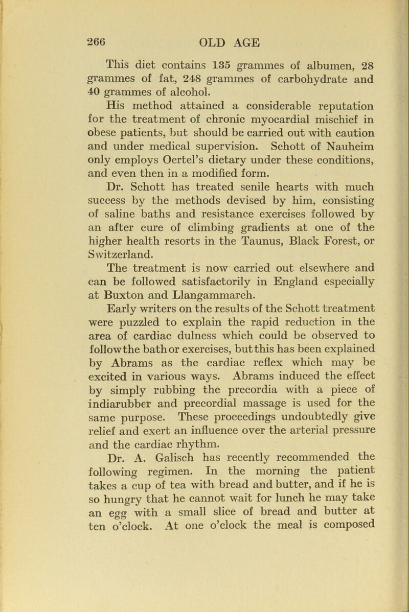 This diet contains 135 grammes of albumen, 28 grammes of fat, 248 grammes of carbohydrate and 40 grammes of alcohol. His method attained a considerable reputation for the treatment of chronic myocardial mischief in obese patients, but should be carried out with caution and under medical supervision. Schott of Nauheim only employs Oertel’s dietary under these conditions, and even then in a modified form. Dr. Schott has treated senile hearts with much success by the methods devised by him, consisting of saline baths and resistance exercises followed by an after cure of climbing gradients at one of the higher health resorts in the Taunus, Black Forest, or Switzerland. The treatment is now carried out elsewhere and can be followed satisfactorily in England especially at Buxton and Llangammarch. Early writers on the results of the Schott treatment were puzzled to explain the rapid reduction in the area of cardiac dulness which could be observed to follow the bath or exercises, but this has been explained by Abrams as the cardiac reflex which may be excited in various ways. Abrams induced the effect by simply rubbing the precordia with a piece of indiarubber and precordial massage is used for the same purpose. These proceedings undoubtedly give relief and exert an influence over the arterial pressure and the cardiac rhythm. Dr. A. Galisch has recently recommended the following regimen. In the morning the patient takes a cup of tea with bread and butter, and if he is so hungry that he cannot wait for lunch he may take an egg with a small slice of bread and butter at ten o’clock. At one o’clock the meal is composed