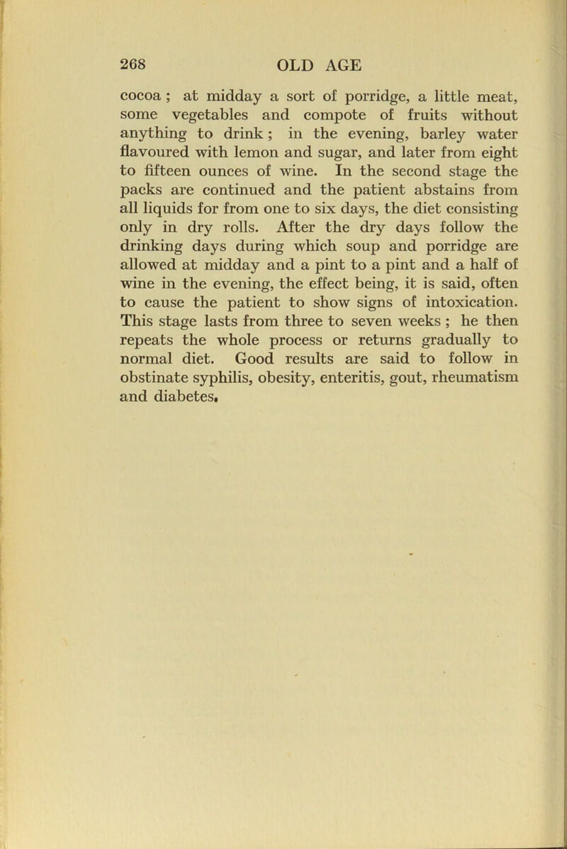 cocoa ; at midday a sort of porridge, a little meat, some vegetables and compote of fruits without anything to drink; in the evening, barley water flavoured with lemon and sugar, and later from eight to fifteen ounces of wine. In the second stage the packs are continued and the patient abstains from all liquids for from one to six days, the diet consisting only in dry rolls. After the dry days follow the drinking days during which soup and porridge are allowed at midday and a pint to a pint and a half of wine in the evening, the effect being, it is said, often to cause the patient to show signs of intoxication. This stage lasts from three to seven weeks ; he then repeats the whole process or returns gradually to normal diet. Good results are said to follow in obstinate syphilis, obesity, enteritis, gout, rheumatism and diabetes.