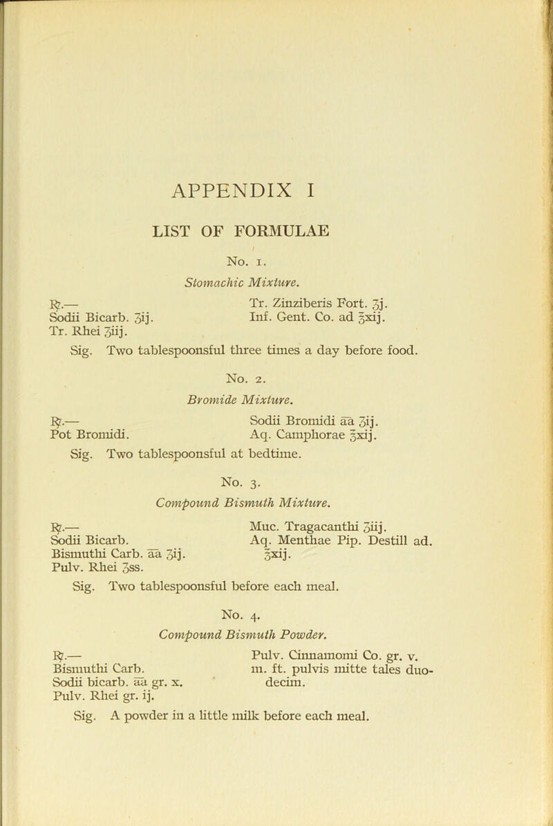 LIST OF FORMULAE l No. I. Stomachic Mixture. ^7.— Tr. Zinziberis Fort. 3j. ^dii Bicarb. 3ij. Inf. Gent. Co. ad gsdj. Tr. RheiSiij. Sig. Two tablespoonsful three times a day before food. No. 2. Bromide Mixture. I^.— Sodii Bromidi aa 3ij. Pot Bromidi. Aq. Camphorae 5xij. Sig. Two tablespoonsful at bedtime. No. 3. Compound Bismuth Mixture. I^.— Muc. Tragacanthi 5hj. Sodii Bicarb. Aq. Menthae Pip. Destill ad. Bismuthi Carb. aa 3ij. gxij. Pulv. Rhei oSS. Sig. Two tablespoonsful before each meal. No. 4. Compound Bismuth Powder. I^.— Pulv. Cinnamomi Co. gr. v. Bismuthi Carb. m. ft. pulvis mitte tales duo- Sodii bicarb, aa gr. x. ' decim. Pulv. Rhei gr. ij. Sig. A powder in a httle milk before each meal.