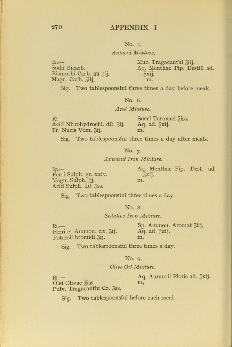 No. 5. Antacid, Mixture. ]^.— Muc. Tragacanthi Jiij. Sodii Bicarb. Aq. Menthae Pip. Destill ad. Bismuthi Carb. aa 3ij« 5^j* Magn. Carb. 3iij. m. Sig. Two tablespoonsful three times a day before meals. No. 6. Acid Mixture. 1$.— Sued Taraxad siss. Add Nitrohydrochl. dil. Jij* Aq. ad. gxij. Tr. Nuds Vom. qij. m- Sig. Two tablespoonsful three times a day after meals. No. 7. Aperient Iron Mixture. — Aq. Menthae Pip. Best, ad Ferri Sulph. gr. xxiv. qxij. Magn. Sulph. 5]. m. Add Sulph. dil. 5ss. Sig. Two tablespoonsful tliree times a day. No. 8. Sedative Iron Mixture. — Sp. Ammon. Aromat 3iij. Ferri et Ammon, dt. 3ij. Aq. ad. sxij. Potassii bromidi 3ij- ni. Sig. Two tablespoonsful three times a day. No. g. Olive Oil Mixture. Old Ohvae ^ss Pulv. Tragacanthi Co. 3ss. Aq. Aurantii Floris ad. gxij. m. Sig. Two tablespoonsful before each meal.