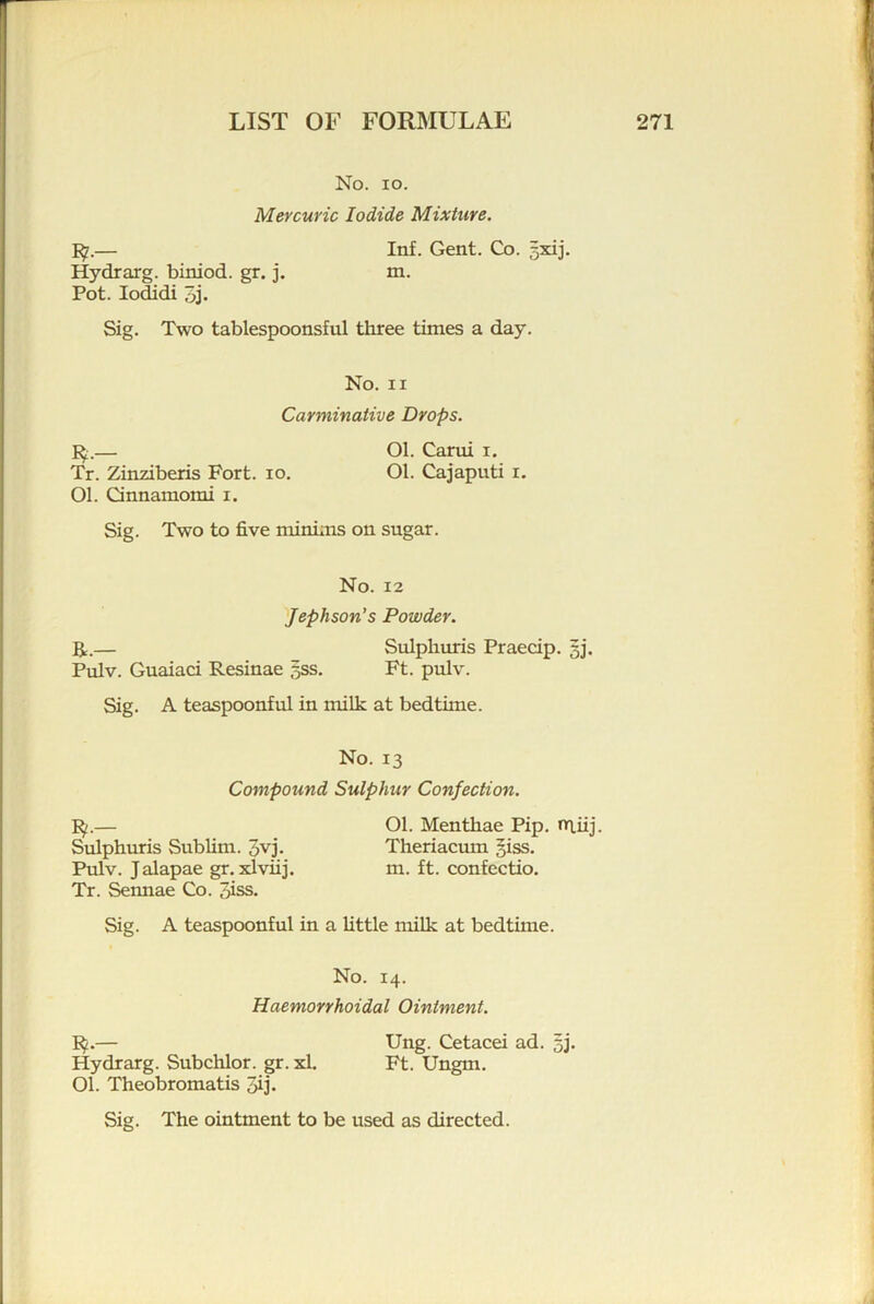 No. lo. Mercuric Iodide Mixture. — Inf. Gent. Co. 5xij. Hydrarg. biniod. gr. j. m. Pot. lodidi 5j. Sig. Two tablespoonsful three times a day. No. II Carminative Drops. — Ol. Carui i. Tr. Zinziberis Fort. lo. Ol. Cajaputi i. Ol. Cinnamomi i. Sig. Two to five minims on sugar. No. 12 'Jephson’s Powder. U,.— Sulpliuris Praecip. 5]. Pulv. Guaiaci Resinae gss. Ft. pulv. Sig. A teaspoonful in milk at bedtime. No. 13 Compound Sulphur Confection. I^.— Ol. Menthae Pip. nT.iij. Sulphuris Sublim. 5vj. Theriacum §iss. Pulv. Jalapae gr. xlviij. m. ft. confectio. Tr. Sennae Co. 3iss. Sig. A teaspoonful in a little milk at bedtime. No. 14. Haemovvhoidal Ointment. — Ung. Cetacei ad. 5j* Hydrarg. Subchlor. gr. xl. Ft. Ungm. Ol. Theobromatis Jij. Sig. The ointment to be used as directed.