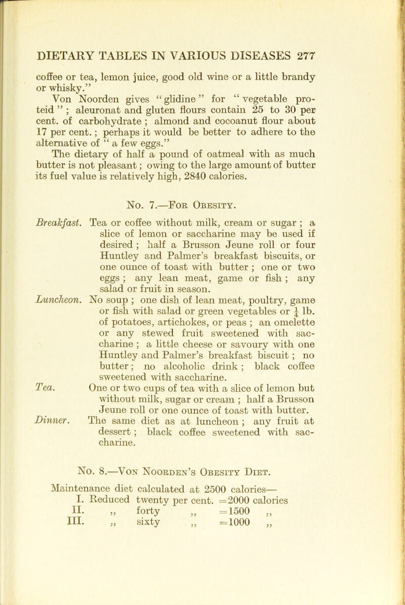 coffee or tea, lemon juice, good old wine or a little brandy or whisky.” Von Noorden gives “ glidine ” for “ vegetable pro- teid ” ; aleuronat and gluten flours contain 25 to 30 per cent, of carbohydrate ; almond and cocoanut flour about 17 per eent.; perhaps it would be better to adhere to the alternative of “ a few eggs.” The dietary of half a pound of oatmeal with as much butter is not pleasant; owing to the large amount of butter its fuel value is relatively high, 2840 calories. No. 7.—For Obesity. Breakfast. Tea or coSee without milk, cream or sugar ; a slice of lemon or saccharine may be used if desired ; half a Brusson Jeune roll or four Huntley and Palmer’s breakfast biscuits, or one ounce of toast with butter ; one or two eggs ; any lean meat, game or fish ; any salad or fruit in season. Luncheon. No soup ; one dish of lean meat, poultry, game or fish -with salad or green vegetables or lb. of potatoes, artichokes, or peas ; an omelette or any stewed fruit sweetened with sac- charine ; a little cheese or savoury with one Huntley and Palmer’s breakfast biscuit; no butter; no alcohohc drink ; black coffee sweetened with saccharine. Tea. One or two cups of tea with a slice of lemon but without milk, sugar or cream ; half a Brusson Jeune roll or one ounce of toast with butter. Dinner. The same diet as at luncheon ; any fruit at dessert; black coffee sweetened with sac- charine. No. 8.—^VoN Nooeden’s Obesity Diet. Maintenance diet calculated at 2500 calories— I. Reduced twenty per cent. =2000 calories n. ,, forty ,, =1500 ,, in. „ sixty „ =1000 „