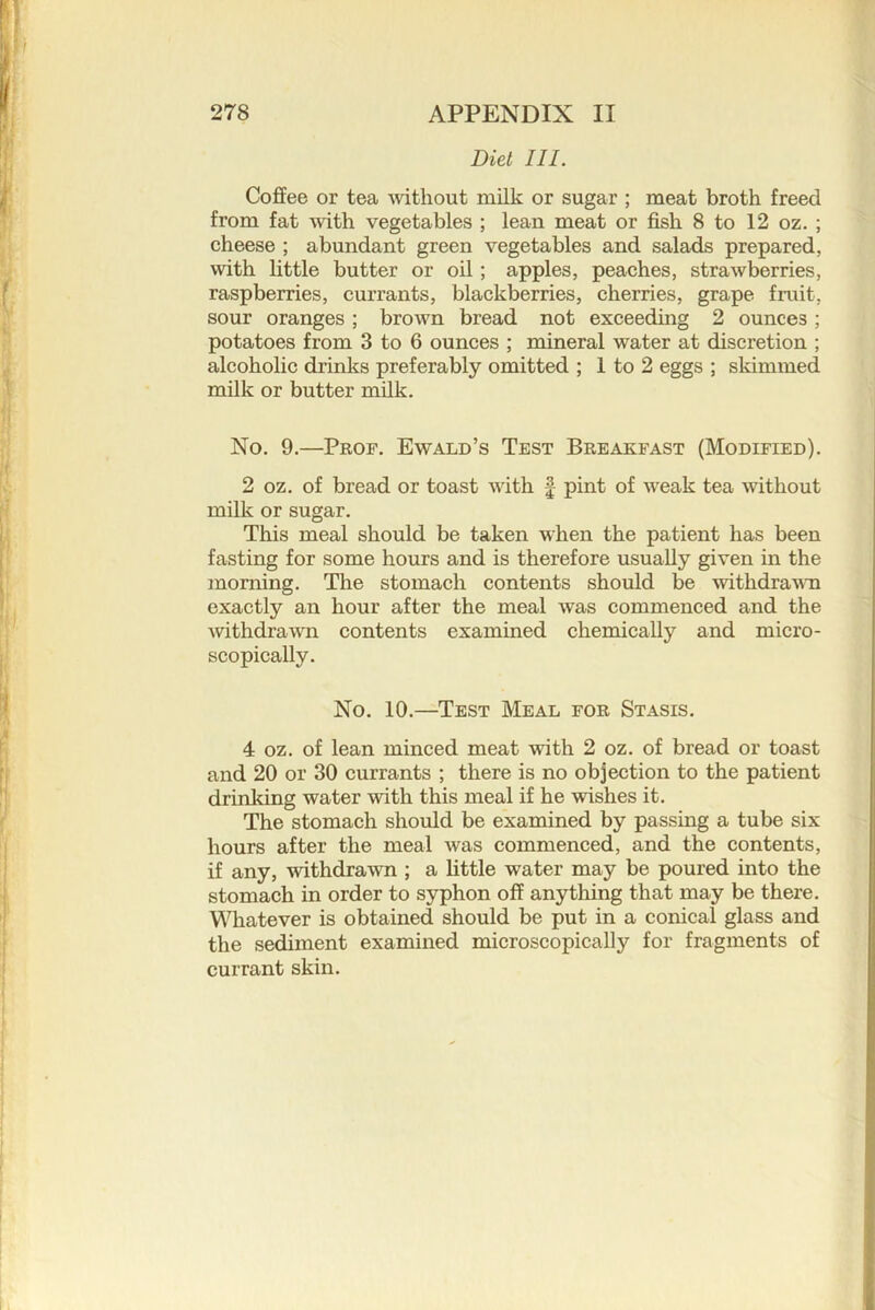 Diet III. Coffee or tea Avithout milk or sugar ; meat broth freed from fat with vegetables ; lean meat or fish 8 to 12 oz. ; cheese ; abundant green vegetables and salads prepared, with little butter or oil; apples, peaches, strawberries, raspberries, currants, blackberries, cherries, grape fruit, sour oranges; brown bread not exceeding 2 ounces; potatoes from 3 to 6 ounces ; mineral water at discretion ; alcoholic drinks preferably omitted ; 1 to 2 eggs ; skimmed milk or butter milk. No. 9.—Prof. Ewald’s Test Breakfast (Modified). 2 oz. of bread or toast with f pint of weak tea without milk or sugar. This meal should be taken when the patient has been fasting for some hours and is therefore usually given in the morning. The stomach contents should be withdravTi exactly an hour after the meal was commenced and the wthdrawn contents examined chemically and micro- scopically. No. 10.—Test Meal for Stasis. 4 oz. of lean minced meat with 2 oz. of bread or toast and 20 or 30 currants ; there is no objection to the patient drinking water with this meal if he wishes it. The stomach should be examined by passing a tube six hours after the meal was commenced, and the contents, if any, withdrawn ; a little water may be poured into the stomach in order to syphon off anytliing that may be there. Whatever is obtained should be put in a conical glass and the sediment examined microscopically for fragments of currant skin.