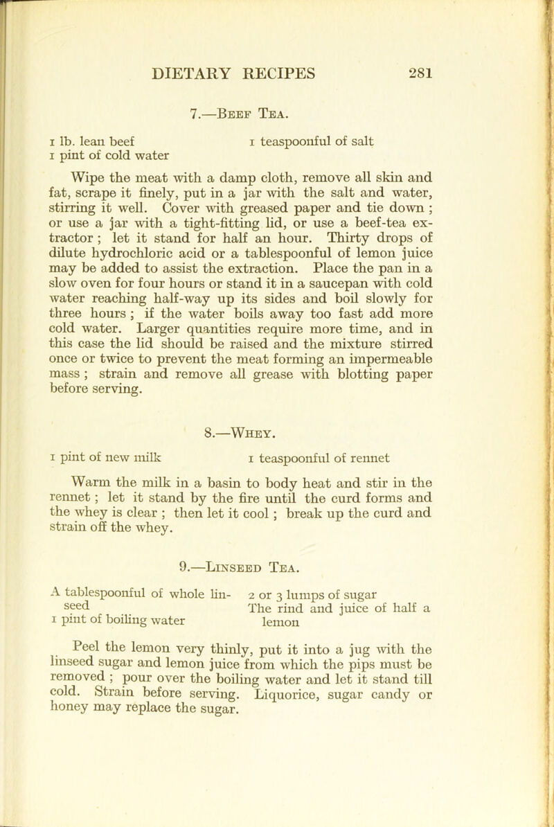 7.—Beef Tea. I lb. lean beef i teaspoonful of salt I pint of cold water Wipe the meat with a damp cloth, remove all skin and fat, scrape it finely, put in a jar with the salt and water, stirring it well. Cover with greased paper and tie down ; or use a jar with a tight-fitting lid, or use a beef-tea ex- tractor ; let it stand for half an hour. Thirty drops of dilute hydrochloric acid or a tablespoonful of lemon juice may be added to assist the extraction. Place the pan in a slow oven for four hours or stand it in a saucepan with cold water reaching half-way up its sides and boil slowly for three hours ; if the water boils away too fast add more cold water. Larger quantities require more time, and in this case the lid should be raised and the mixture stirred once or twice to prevent the meat forming an impermeable mass ; strain and remove all grease with blotting paper before serving. 8.—Whey. I pint of new milk i teaspoonful of rennet Warm the milk in a basin to body heat and stir in the rennet; let it stand by the fire until the curd forms and the whey is clear ; then let it cool; break up the curd and strain off the whey. 9.—Linseed Tea. A tablespoonful of whole lin- 2 or 3 lumps of sugar sfsd The rind and juice of half a I pint of boiUng water lemon Peel the lemon very thinly, put it into a jug with the linseed sugar and lemon juice from which the pips must be removed ; pour over the boiling water and let it stand till cold. Strain before serving. Liquorice, sugar candy or honey may replace the sugar.