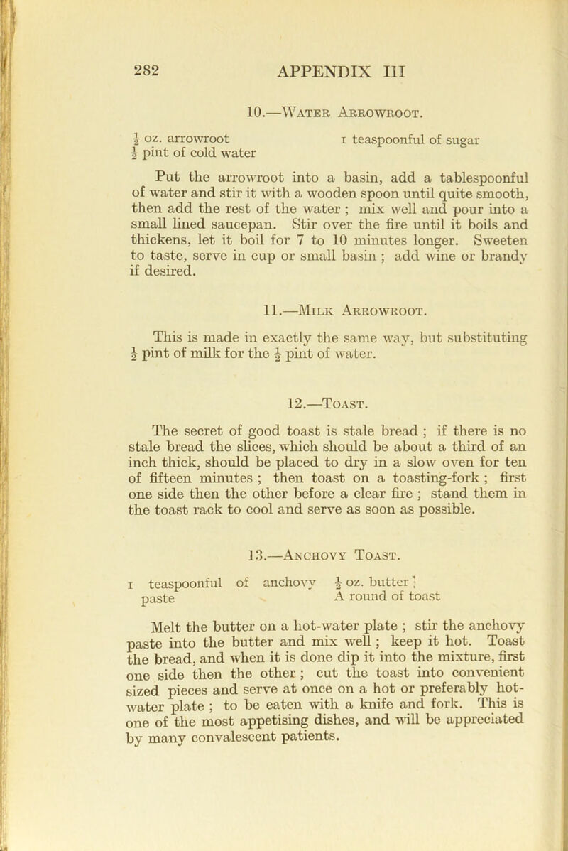 10.—Water Arrowroot. 4 oz. arrowroot ^ pint of cold water I teaspoonful of sugar Put the arrowroot into a basin, add a tablespoonful of water and stir it with a wooden spoon until quite smooth, then add the rest of the water ; mix well and pour into a small lined saucepan. Stir over the fire until it boils and thickens, let it boil for 7 to 10 minutes longer. Sweeten to taste, serve in cup or small basin ; add wine or brandy if desired. This is made in exactly the same way% but substituting I pint of milk for the | pint of water. The secret of good toast is stale bread ; if there is no stale bread the slices, which should be about a third of an inch thick, should be placed to dry in a slow oven for ten of fifteen minutes ; then toast on a toasting-fork ; first one side then the other before a clear fire ; stand them in the toast rack to cool and serve as soon as possible. Melt the butter on a hot-water plate ; stir the ancho%’y paste into the butter and mix weU ; keep it hot. Toast the bread, and when it is done dip it into the mixture, first one side then the other ; cut the toast into convenient sized pieces and serve at once on a hot or preferably hot- water plate ; to be eaten with a knife and fork. This is one of the most appetising dishes, and vill be appreciated by many convalescent patients. 11.—Milk Arrowroot. 12.—Toast. 13.—ANcnovY Toast. I teaspoonful of anchovy paste i oz. butter 1 A round of toast