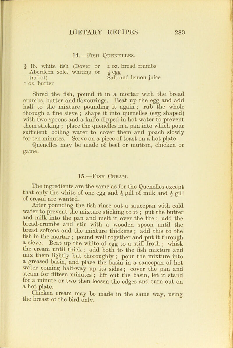 14.—Fish Quenelles. lb. white fish (Dover or 2 oz. bread crumbs Aberdeen sole, whiting or | egg turbot) Salt and lemon juice I oz. butter Shred the fish, pound it in a mortar with the bread crumbs, butter and flavourings. Beat up the egg and add half to the mixture pounding it again ; rub the whole through a fine sieve ; shape it into quenelles (egg shaped) with two spoons and a knife dipped in hot water to prevent them sticking ; place the quenelles in a pan into which pour sufficient boding water to cover them and poach slowly for ten minutes. Serve on a piece of toast on a hot plate. Quenelles may be made of beef or mutton, chicken or game. 15.—Fish Cream. The ingredients are the same as for the Quenelles except that only the white of one egg and | gill of milk and i gill of cream are wanted. After pounding the fish rinse out a saucepan with cold water to prevent the mixture sticking to it; put the butter and milk into the pan and melt it over the fire ; add the bread-crumbs and stir mth a wooden spoon until the bread softens and the mixture thickens ; add this to the fish in the mortar ; pound well together and put it through a sieve. Beat up the white of egg to a stiff froth ; whisk the cream until thick ; add both to the fish mixture and mix them lightly but thoroughly ; pour the mixture into a greased basin, and place the basin in a saucepan of hot water coming half-way up its sides ; cover the pan and steam for fifteen minutes ; lift out the basin, let it stand for a minute or two then loosen the edges and turn out on a hot plate. Chicken cream may be made in the same way, using the breast of the bird only.