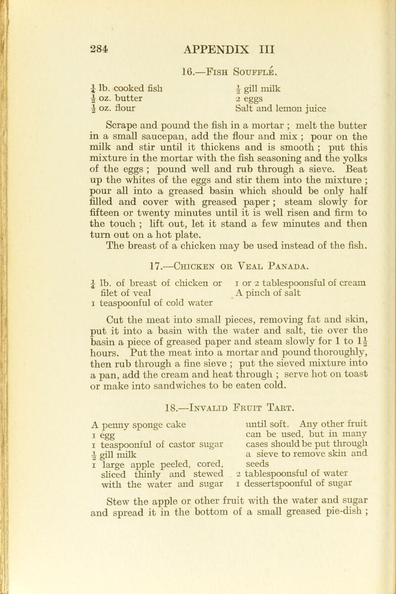 16.—Fish Souffle. ^ lb. cooked fish -1 gill niilk I oz. butter 2 eggs oz. flour Salt and lemon juice Scrape and pound the fish in a mortar ; melt the butter in a small saucepan, add the flour and mix ; pour on the milk and stir until it thickens and is smooth ; put this mixture in the mortar with the fish seasoning and the yolks of the eggs ; pound well and rub through a sieve. Beat up the whites of the eggs and stir them into the mixture ; pour all into a greased basin which should be only half filled and cover with greased paper ; steam slowly for fifteen or twenty minutes until it is well risen and firm to the touch ; lift out, let it stand a few minutes and then turn out on a hot plate. The breast of a chicken may be used instead of the fish. 17.—Chicken or Veal Panada. I lb. of breast of chicken or i or 2 tablespoonsful of cream filet of veal A pinch of salt I teaspoonful of cold water Cut the meat into small pieces, removing fat and skin, put it into a basin with the water and salt, tie over the basin a piece of greased paper and steam slowly for 1 to 11- hours. Put the meat into a mortar and pound thoroughly, then rub through a fine sieve ; put the sieved mixture into a pan, add the cream and heat through ; serve hot on toast or make into sandvdches to be eaten cold. 18.—Invalid Fruit Tart. A penny sponge cake I egg I teaspoonful of castor sugar gill miUc I large apple peeled, cored, sliced thinly and stewed with the water and sugar imtil soft. Any other fruit can be used, but in many cases should be put tlirough a sieve to remove skin and seeds 2 tablespoonsful of water I dessertspoonful of sugar Stew the apple or other fruit with the water and sugar and spread it in the bottom of a small greased pie-dish ;