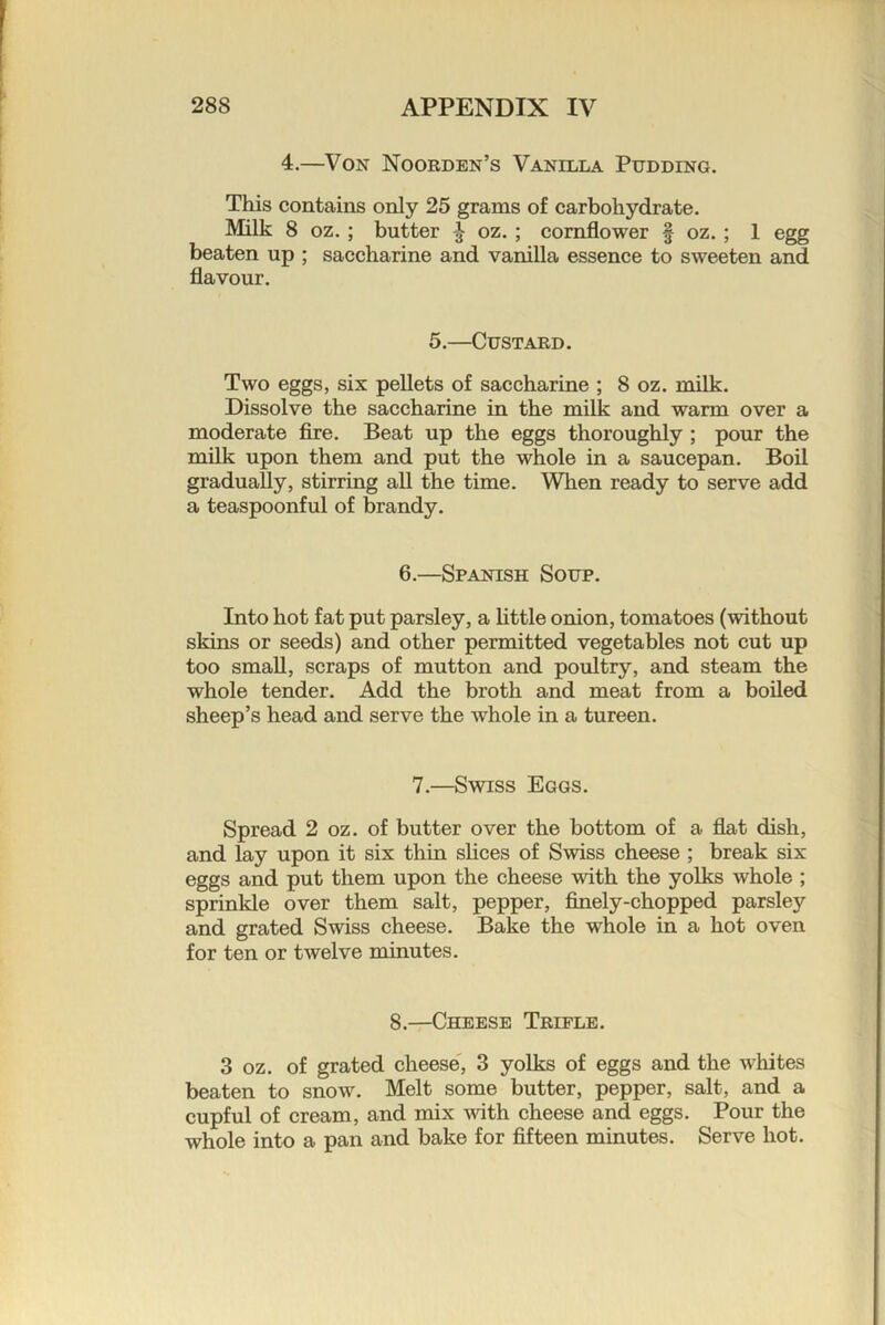 4.—Von Noorden’s Vanilla Pudding. This contains only 25 grams of carbohydrate. Milk 8 oz.; butter ^ oz.; cornflower f oz.; 1 egg beaten up ; saccharine and vanilla essence to sweeten and flavour. 5.—Custard. Two eggs, six pellets of saccharine ; 8 oz. milk. Dissolve the saccharine in the milk and warm over a moderate fire. Beat up the eggs thoroughly ; pour the milk upon them and put the whole in a saucepan. Boil gradually, stirring all the time. When ready to serve add a teaspoonful of brandy. 6.—Spanish Soup. Into hot fat put parsley, a Httle onion, tomatoes (without skins or seeds) and other permitted vegetables not cut up too small, scraps of mutton and poultry, and steam the whole tender. Add the broth and meat from a boiled sheep’s head and serve the whole in a tureen. 7.—Swiss Eggs. Spread 2 oz. of butter over the bottom of a flat dish, and lay upon it six thin slices of Swiss cheese ; break six eggs and put them upon the cheese with the yolks whole ; sprinkle over them salt, pepper, finely-chopped parsley and grated Swiss cheese. Bake the whole in a hot oven for ten or twelve minutes. 8.—Cheese Trifle. 3 oz. of grated cheese', 3 yolks of eggs and the whites beaten to snow. Melt some butter, pepper, salt, and a cupful of cream, and mix Avith cheese and eggs. Pour the whole into a pan and bake for fifteen minutes. Serve hot.