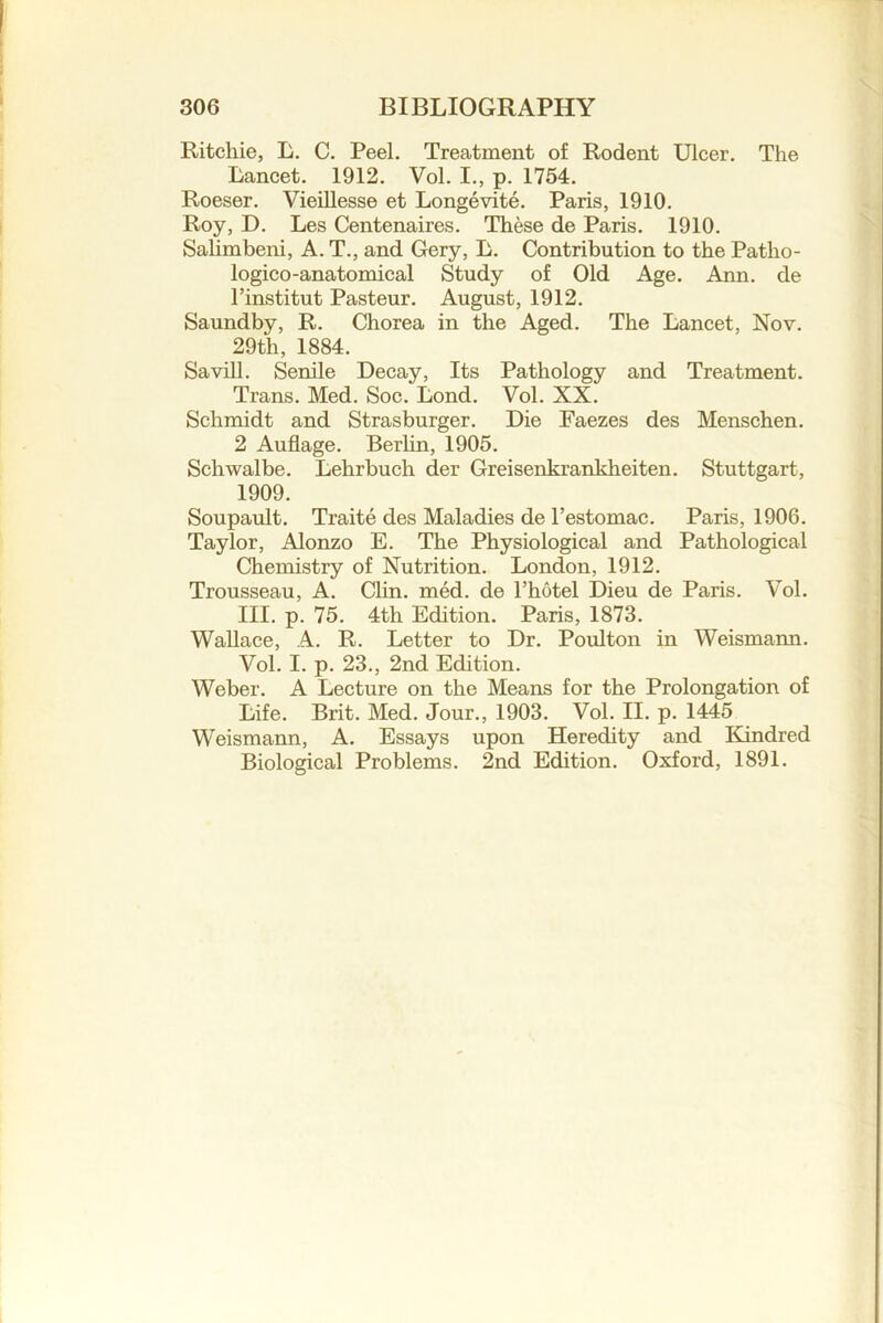Ritchie, L. C. Peel. Treatment of Rodent Ulcer. The Lancet. 1912. Vol. I., p. 1754. Roeser. Vieillesse et Longevite. Paris, 1910. Roy, D. Les Centenaires. These de Paris. 1910. Salimbeni, A. T., and Gery, L. Contribution to the Patho- logico-anatomical Study of Old Age. Ann. de I’institut Pasteur. August, 1912. Saundby, R. Chorea in the Aged. The Lancet, Nov. 29th, 1884. Savill. Senile Decay, Its Pathology and Treatment. Trans. Med. Soc. Lond. Vol. XX. Schmidt and Strasburger. Die Faezes des Menschen. 2 Auflage. Berhn, 1905. Schwalbe. Lehrbuch der Greisenkrankheiten. Stuttgart, 1909. Soupault. Traite des Maladies de Pestomac. Paris, 1906. Taylor, Alonzo E. The Physiological and Pathological Chemistry of Nutrition. London, 1912. Trousseau, A. Clin. med. de I’hotel Dieu de Paris. Vol. III. p. 75. 4th Edition. Paris, 1873. Wallace, A. R. Letter to Dr. Poulton in Weismann. Vol. I. p. 23., 2nd Edition. Weber. A Lecture on the Means for the Prolongation of Life. Brit. Med. Jour., 1903. Vol. II. p. 1445 Weismann, A. Essays upon Heredity and Kindred Biological Problems. 2nd Edition. Oxford, 1891.