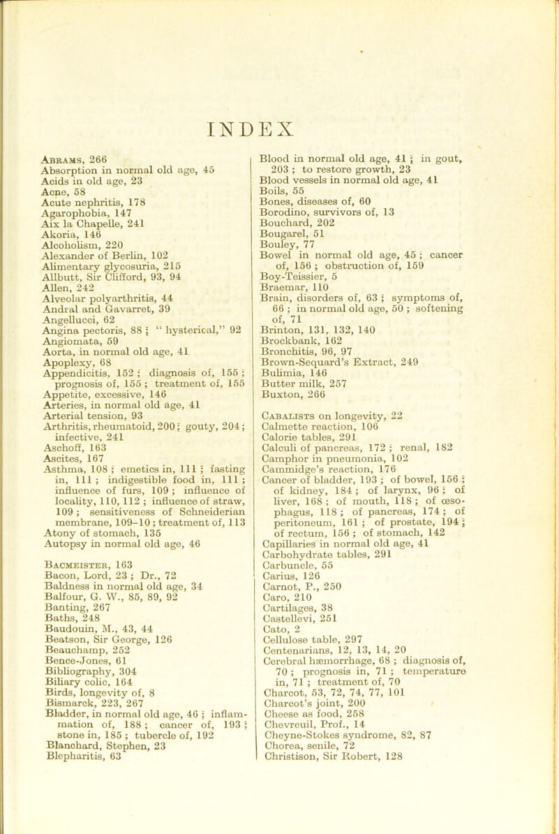 INDEX Abrams, 266 Absorption in normal old age, 45 Acids in old age, 23 Acne, 58 Acute nephritis, 178 Agarophobia, 147 Aix la ChapeUe, 241 Akoria, 146 Alcoholism, 220 Alexander of Berlin, 102 Ahmentary glycosuria, 215 Allbutt, Sir CUfford, 93, 94 Allen, 242 Alveolar polyarthritis, 44 Andral and Gavarret, 39 Angellucci, 62 Angina pectoris, 88 ; “ hysterical,” 92 Angiomata, 59 Aorta, in normal old age, 41 Apoplexy, 68 Appendicitis, 152 ; diagnosis of, 166 ; prognosis of, 166 ; treatment of, 166 Appetite, excessive, 146 Arteries, in normal old age, 41 Arterial tension, 93 Arthritis, rheumatoid, 200; gouty, 204 ; infective, 241 Aschoff, 163 Ascites, 167 Asthma, 108 ; emetics in. 111 ; fasting in. 111 ; indigestible food in, 111 ; influence of furs, 109 ; influence of locahty, 110, 112 ; influence of straw, 109; sensitiveness of Schneiderian membrane, 109-10 ; treatment of, 113 Atony of stomach, 135 Autopsy in normal old age, 46 Baomeister, 163 Bacon, Lord, 23 ; Dr., 72 Baldness in normal old age, 34 Balfour, G. W., 86, 89, 92 Banting, 267 Baths, 248 Baudouin, M., 43, 44 Beatson, Sir George, 126 Beauchamp, 262 Bence-Jones, 61 Bibhography, 304 Bihary cohc, 164 Birds, longevity of, 8 Bismarck, 223, 267 Bladder, in normal old age, 46 ; inflam- mation of, 188 ; cancer of, 193 ; stone in, 186 ; tubercle of, 192 Blanchard, Stephen, 23 Blepharitis, 63 Blood in normal old age, 41 ; in gout, i 203 ; to restore growth, 23 Blood vessels in normal old age, 41 Boils, 55 ' Bones, diseases of, 60 Borodino, survivors of, 13 Bouchard, 202 Bougarel, 61 Bouley, 77 Bowel in normal old age, 45 ; cancer of, 156 ; obstruction of, 169 Boy-Teissier, 5 Braemar, 110 Brain, disorders of, 63 ; symptoms of, 66 ; in normal old age, 60 ; softening of, 71 Brinton, 131, 132, 140 Brockbank, 162 Bronchitis, 96, 97 Brown-Sequard’s Extract, 249 i Buhmia, 146 Butter milk, 257 Buxton, 266 Cabaeists on longevity, 22 I Calmette reaction, 106 ! Calorie tables, 291 | Calcuh of pancreas, 172 ; renal, 182 ' Camphor in pneumonia, 102 I Cammidge’s reaction, 176 Cancer of bladder, 193 ; of bowel, 166 ; | of kidney, 184 ; of larynx, 96 ; of liver, 168; of mouth, 118; of oeso- phagus, 118; of pancreas, 174; of peritoneum, 161; of prostate, 194; of rectum, 166 ; of stomach, 142 Capillaries in normal old age, 41 Carbohydrate tables, 291 Carbuncle, 65 Carius, 126 Carnot, P., 250 Caro, 210 Cartilages, 38 < Castellevi, 261 Cato, 2 Cellulose table, 297 Centenarians, 12, 13, 14, 20 j Cerebral haemorrhage, 68 ; diagnosis of, jl 70; prognosis in, 71; temperature j in, 71 ; treatment of, 70 j Charcot, 63, 72, 74, 77, 101 j Charcot’s joint, 200 j Cheese as food, 268 j Chevreuil, Prof., 14 ; Cheyne-Stokes syndrome, 82, 87 j Chorea, senile, 72 j Christison, Sir Robert, 128 j I 1