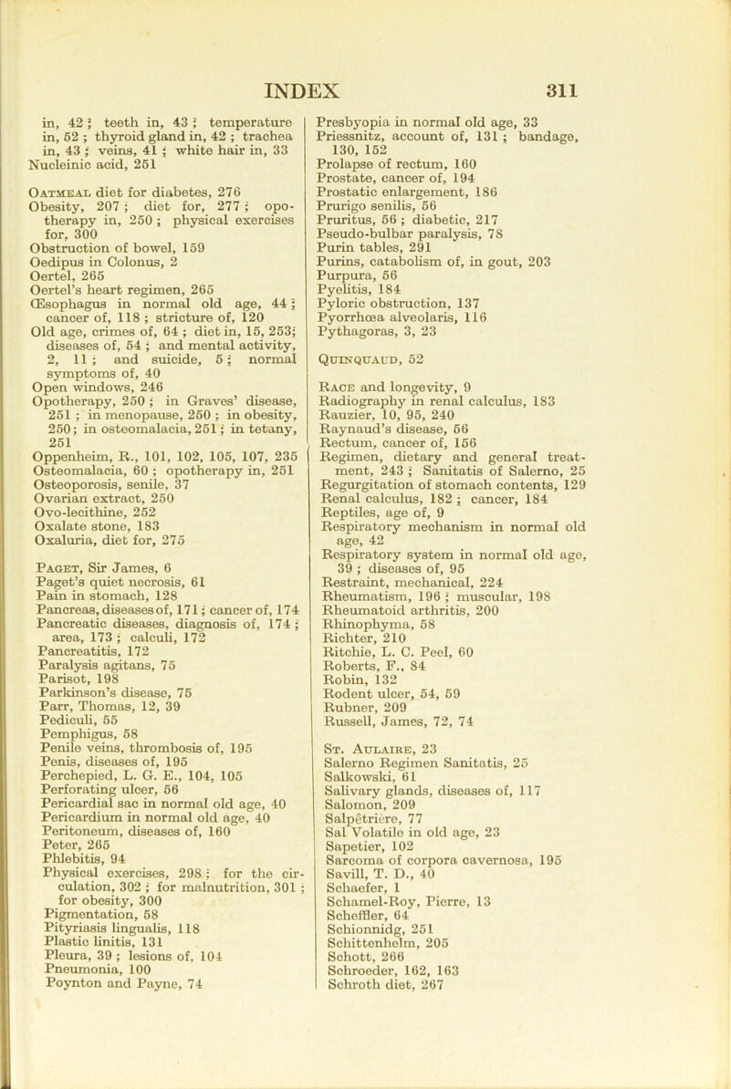 in, 42 5 teeth in, 43 J temperature in, 62 ; thyroid gland in, 42 ; trachea in, 43 ; veins, 41 ; white hair in, 33 Nucleinic acid, 261 Oatmeal diet for diabetes, 276 Obesity, 207 ; diet for, 277 ; opo- therapy in, 260 ; physical exercises for, 300 Obstruction of bowel, 169 Oedipus in Colonus, 2 Oertel, 266 Oertel’s heart regimen, 265 (Esophagus in normal old age, 441 cancer of, 118 ; stricture of, 120 Old age, crimes of, 64 ; diet in, 16, 263; diseases of, 64 ; and mental activity, 2, 11; and suicide, 6; normal symptoms of, 40 Open windows, 246 Opotherapy, 260 ; in Graves’ disease, 261 ; in menopause, 260 ; in obesity, 260; in osteomalacia, 261; in tetany, 251 Oppenheim, R., 101, 102, 105, 107, 236 Osteomalacia, 60 ; opotherapy in, 261 Osteoporosis, senile, 37 Ovarian extract, 260 Ovo-lecithine, 262 Oxalate stone, 183 Oxaluria, diet for, 275 Paget, Sir James, 6 Paget’s quiet necrosis, 61 Pain in stomach, 128 Pancreas, diseases of, 171; cancer of, 174 Pancreatic diseases, diagnosis of, 174; area, 173 ; calculi, 172 Pancreatitis, 172 Paralysis agitans, 75 Parisot, 198 Parkinson’s disease, 76 Parr, Thomas, 12, 39 Pediculi, 66 Pemphigus, 68 Penile veins, thrombosis of, 196 Penis, diseases of, 196 Perchepied, L. G. E., 104, 105 Perforating ulcer, 66 Pericardial sac in normal old age, 40 Pericardium in normal old age, 40 Peritoneum, diseases of, 160 Peter, 266 Phlebitis, 94 Physical exercises, 298; for the cir- culation, 302 ; for malnutrition, 301 ; for obesity, 300 Pigmentation, 68 Pityriasis lingualis, 118 Plastic linitis, 131 Pleura, 39 ; lesions of, 104 Pneumonia, 100 Poynton and Payne, 74 Presbyopia in normal old age, 33 Priessnitz, account of, 131; bandage, 130, 152 Prolapse of rectum, 160 Prostate, cancer of, 194 Prostatic enlargement, 186 Prurigo senilis, 66 Pruritus, 66 ; diabetic, 217 Pseudo-bulbar paralysis, 78 Purin tables, 291 Purins, catabolism of, in gout, 203 Purpura, 66 Pyelitis, 184 Pyloric obstruction, 137 Pyorrhoea alveolaris, 116 Pythagoras, 3, 23 Quinquaud, 52 Race and longevity, 9 Radiography in renal calculus, 183 Rauzier, 10, 96, 240 Raynaud’s disease, 66 Rectum, cancer of, 166 Regimen, dietary and general treat- ment, 243 I Sanitatis of Salerno, 25 Regurgitation of stomach contents, 129 Renal calculus, 182 ; cancer, 184 Reptiles, age of, 9 Respiratory mechanism in normal old age, 42 Respiratory system in normal old ago, 39 ; diseases of, 96 Restraint, mechanical, 224 Rheumatism, 196 ; muscular, 198 Rheumatoid arthritis, 200 Rhinophyma, 68 Richter, 210 Ritchie, L. C. Peel, 60 Roberts, F., 84 Robin, 132 Rodent ulcer, 54, 69 Rubner, 209 Russell, James, 72, 74 St. Atjlaire, 23 Salerno Regimen Sanitatis, 26 Salkowski, 61 Salivary glands, diseases of, 117 Salomon, 209 Salpetriiro, 77 Sal Volatile in old age, 23 Sapetier, 102 Sarcoma of corpora cavernosa, 195 SaviU, T. D., 40 Schaefer, 1 Schamel-Roy, Pierre, 13 Scheffler, 64 Schionnidg, 251 Schittenhelm, 206 Schott, 266 Schroeder, 162, 163 Schroth diet, 267