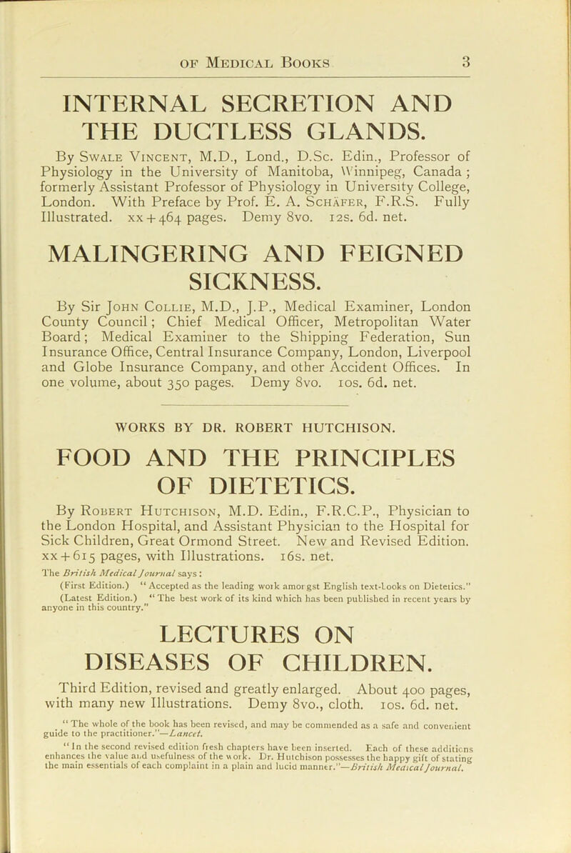 INTERNAL SECRETION AND THE DUCTLESS GLANDS. By Swale Vincent, M.D., Lend., D.Sc. Edin., Professor of Physiology in the University of Manitoba, Winnipeg, Canada ; formerly Assistant Professor of Physiology in University College, London. With Preface by Prof. E. A. Schafer, F.R.S. Fully Illustrated. xx +464 pages. Demy 8vo. 12s.6d.net. MALINGERING AND FEIGNED SICKNESS. By Sir John Collie, M.D., J.P., Medical Examiner, London County Council; Chief Medical Officer, Metropolitan Water Board; Medical Examiner to the Shipping Federation, Sun Insurance Office, Central Insurance Company, London, Liverpool and Globe Insurance Company, and other Accident Offices. In one volume, about 350 pages. Demy 8vo. ios.6d.net. WORKS BY DR. ROBERT HUTCHISON. FOOD AND THE PRINCIPLES OE DIETETICS. By Roeert Hutchison, M.D. Edin., F.R.C.P., Physician to the London Hospital, and Assistant Physician to the Hospital for Sick Children, Great Ormond Street. New and Revised Edition. XX+ 615 pages, with Illustrations. i6s. net. The British Medical Journal .says : (First Edition.) “ Accepted as the leading woik amorgst English text-looks on Dietetics.” (Latest Edition.) “ The best work of its kind which has been published in recent years by anyone in this country. LECTURES ON DISEASES OE CHILDREN. Third Edition, revised and greatly enlarged. About 400 pages, with many new Illustrations. Demy 8vo., cloth. los. 6d. net. “ The whole of the book has been revised, and may be commended as a safe and conveiiient guide to the practitioner.”—Lancet. “In the second revised edition fresh chapters have been inserted. Each of these additions enhances the value ai.d usefulness of the work. Dr. Hutchison possesses the happy gift of stating the main e.ssentials of each complaint in a plain and lucid manner.”—A’rrVfj/t MeaicalJournal.