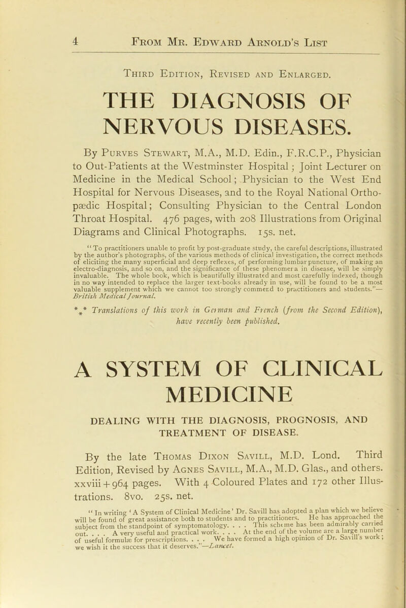 Third Edition, Revised and Enlarged. THE DIAGNOSIS OF NERVOUS DISEASES. By PuRVES Stewart, M.A., M.D. Edin., F.R.C.P., Physician to Out-Patients at the Westminster Hospital; Joint Lecturer on Medicine in the Medical School; Physician to the West End Hospital for Nervous Diseases, and to the Royal National Ortho- paedic Hospital; Consulting Physician to the Central London Throat Hospital. 476 pages, with 208 Illustrations from Original Diagrams and Clinical Photographs. 15s. net. “ To practitioners unable to profit by post-graduate study, the careful descriptions, illustrated by the author’s photographs, of the various methods of clinical investigation, the correct methods of eliciting the many superficial and deep reflexes, of performing lumbar puncture, of making an electro-diagnosis, and so on, and the significance of these phenomera in disease, will be simply invaluable. The whole book, which is beautifully illustrated and most carefully indexed, though in no way intended to replace the larger text-books already in use, will be found to be a most valuable supplement which we cannot too strongly commend to practitioners and students.”— British Medical Journal, Translations of this work in Gctnian and French {from the Second Edition), have recently been published. A SYSTEM OF CLINICAL MEDICINE DEALING WITH THE DIAGNOSIS, PROGNOSIS, AND TREATMENT OF DISEASE. By the late Thomas Dixon Savill, M.D. Loud. Third Edition, Revised by Agnes Savill, M.A., M.D. Glas., and others. xxviii-l-964 pages. With 4 Coloured Plates and 172 other Illus- trations. 8vo. 25s. net. “ In writing ‘ A System of Clinical Medicine' Dr. Savill has adopted a plan which we believe will be found of great assistance both to students and to practitioners. He has approached the subiect from the standpoint of symptomatology. . . . This scheme has been admirably carrieO out. ... A very useful and practical work. ... At the end of the volume are a large number of useful formula; for prescriptions. . ._ . We have formed a high opinton of Dr. Savill s work , we wish it the success that it deserves.”—Latucet.