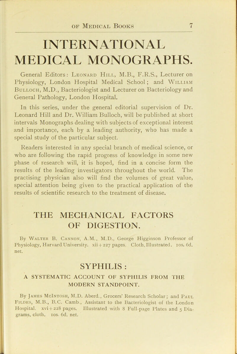 INTERNATIONAL MEDICAL MONOGRAPHS. General Editors: Leonard Hill, M.B., F.R.S., Lecturer on Physiology, London Hospital Medical School ; and William Bulloch, M.D., Bacteriologist and Lecturer on Bacteriology and General Pathology, London Hospital. In this series, under the general editorial supervision of Dr. Leonard Hill and Dr. William Bulloch, will be published at short intervals Monographs dealing with subjects of exceptional interest and importance, each by a leading authority, who has made a special study of the particular subject. Readers interested in any special branch of medical science, or who are following the rapid progress of knowledge in some new phase of research will, it is hoped, find in a concise form the results of the leading investigators throughout the world. The practising physician also will find the volumes of great value, special attention being given to the practical application of the results of scientific research to the treatment of disease. THE MECHANICAL FACTORS OF DIGESTION. By Walter B. Cannon, A.M. , M.D., George Higginson Professor of Physiology, Harvard University, xii + 227 pages. Cloth, Illustrated. los. 6d. net. SYPHILIS : A SYSTEMATIC ACCOUNT OF SYPHILIS FROM THE MODERN STANDPOINT. By James McIntosh, M.D. Aberd., Grocers’ Research Scholar; and Paul Fildes, M.B., B.C. Camb., Assistant to the Bacteriologist of the London Hospital, xvi + 228 pages. Illustrated with 8 Full-page Plates and 5 Dia- grams, cloth, los. 6d. net.