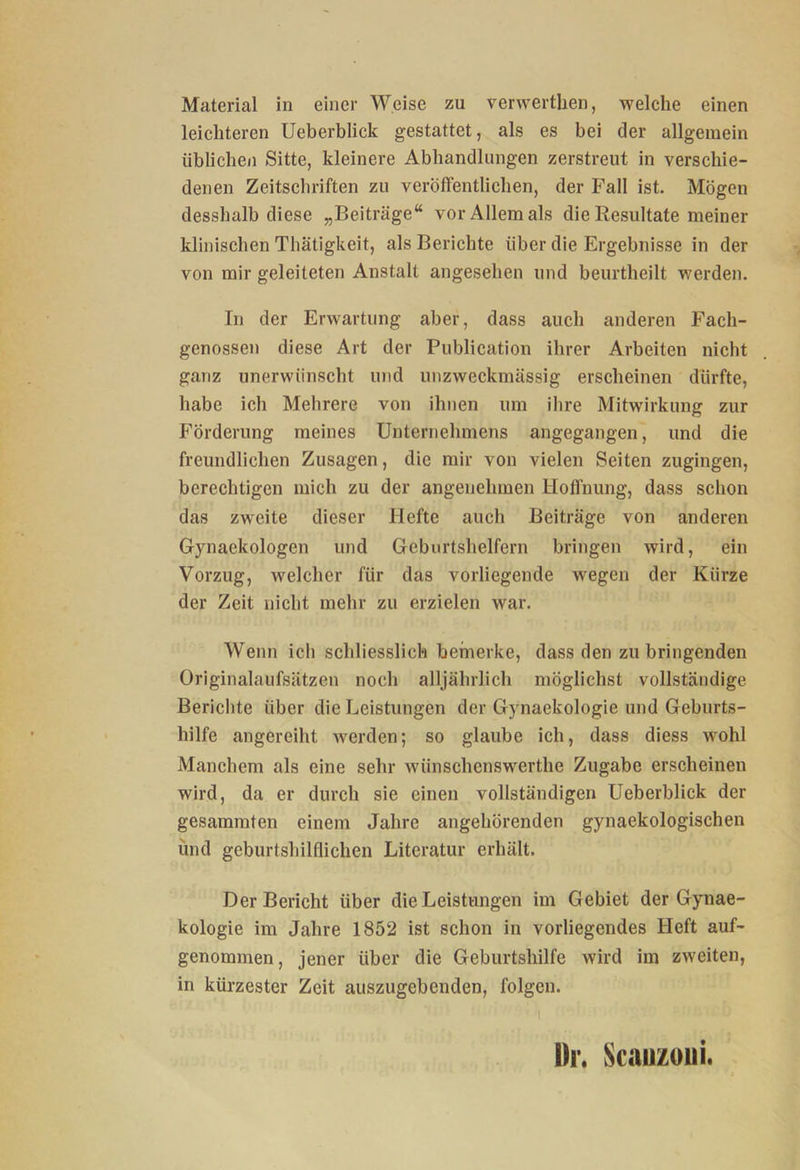 leichteren Ueberblick gestattet, als es bei der allgemein iibliche/i Sitte, kleinere Abhandlungen zerstreut in verschie- denen Zeitschriften zu veröffentlichen, der Fall ist. Mögen desshalb diese „Beiträge“ vor Allem als die Resultate meiner klinischen Thätigkeit, als Berichte über die Ergebnisse in der von mir geleiteten Anstalt angesehen und beurtheilt werden. In der Erwartung aber, dass auch anderen Fach- genossen diese Art der Publication ihrer Arbeiten nicht ganz unerwünscht und unzweckmässig erscheinen dürfte, habe ich Mehrere von ihnen um ihre Mitwirkung zur Förderung meines Unternehmens angegangen, und die freundlichen Zusagen, die mir von vielen Seiten zugingen, berechtigen mich zu der angenehmen Hoffnung, dass schon das zweite dieser Hefte auch Beiträge von anderen Gynaekologen und Geburtshelfern bringen wird, ein Vorzug, welcher für das vorliegende wegen der Kürze der Zeit nicht mehr zu erzielen war. Wenn ich schliesslich bemerke, dass den zu bringenden Originalaufsätzen noch alljährlich möglichst vollständige Berichte über die Leistungen der Gynaekologie und Geburts- hilfe angereiht werden; so glaube ich, dass diess wohl Manchem als eine sehr wünschcnswerthe Zugabe erscheinen wird, da er durch sie einen vollständigen Ueberblick der gesammten einem Jahre angehörenden gynaekologischen und geburtsliilflichen Literatur erhält. Der Bericht über die Leistungen im Gebiet der Gynae- kologie im Jahre 1852 ist schon in vorliegendes Heft auf- genommen, jener über die Geburtshilfe wird im zweiten, in kürzester Zeit auszugebenden, folgen. • I l)r. Scauzoui.