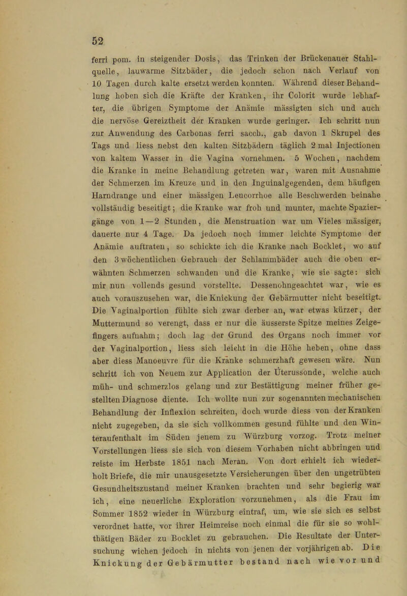 ferri pom. in steigender Dosis, das Trinken der Brückenauer Stahl- quelle, lauwarme Sitzbäder, die jedoch schon nach Verlauf von 10 Tagen durch kalte ersetzt werden konnten. Während dieser Behand- lung hoben sich die Kräfte der Kranken, ihr Colorit wurde lebhaf- ter, die übrigen Symptome der Anämie mässigteu sich und auch die nervöse Gereiztheit der Kranken wurde geringer. Ich schritt nun zur Anwendung des Carbonas ferri sacch., gab davon 1 Skrupel des Tags und liess nebst den kalten Sitzbädern täglich 2 mal Injectionen von kaltem Wasser in die Vagina vornehmen. 5 Wochen, nachdem die Kranke in meine Behandlung getreten war, waren mit Ausnahme der Schmerzen im Kreuze und in den Inguinalgegenden, dem häufigen Hamdrange und einer mässigen Leucorrhoe alle Beschwerden beinahe vollständig beseitigt; die Kranke war froh und munter, machte Spazier- gänge von 1—2 Stunden, die Menstruation war um Vieles mässiger, dauerte nur 4 Tage. Da jedoch noch immer leichte Symptome der Anämie auftrateu, so schickte ich die Kranke nach Bocklet, wo auf den 3 wöchentlichen Gebrauch der Schlammbäder auch die oben er- wähnten Schmerzen schwanden und die Kranke, wie sie sagte: sich mir nun vollends gesund vorstellte. Dessenohngeachtet war, wie es auch vorauszusehen war, die Knickung der Gebärmutter nicht beseitigt. Die Vaginalportion fühlte sich zwar derber an, war etwas kürzer, der Muttermund so verengt, dass er nur die äusserste Spitze meines Zeige- fingers aufiiahm; doch lag der Grund des Organs noch immer vor der Vaginalportion, liess sich leicht in die Höhe heben, ohne dass aber diess Manoeuvre für die Kränke schmerzhaft gewesen wäre. Nun schritt ich von Neuem zur Application der üterussonde, welche auch müh- und schmerzlos gelang und zur Bestättigung meiner früher ge- stellten Diagnose diente. Ich wollte nun zur sogenannten mechanischen Behandlung der Inflexion schreiten, doch wurde diess von der Kranken nicht zugegeben, da sie sich vollkommen gesund fühlte und den Win- teraufenthalt im Süden jenem zu Würzburg vorzog. Trotz meiner Vorstellungen liess sie sich von diesem Vorhaben nicht abbringen und reiste im Herbste 1851 nach Meran. Von dort erhielt ich wieder- holt Briefe, die mir unausgesetzte Versicherungen über den ungetrübten Gesundheitszustand meiner Kranken brachten und sehr begierig war ich, eine neuerliche Exploration vorzunehmen, als die Frau im Sommer 1852 wieder in Würzburg eintraf, um, wie sie sich es selbst verordnet hatte, vor ihrer Heimreise noch einmal die für sie so wohl- thätigen Bäder zu Bocklet zu gebrauchen. Die Resultate der Unter- suchung wichen jedoch in nichts von jenen der vorjährigen ab. Die Knickung der Gebärmutter bestand nach wie vor und