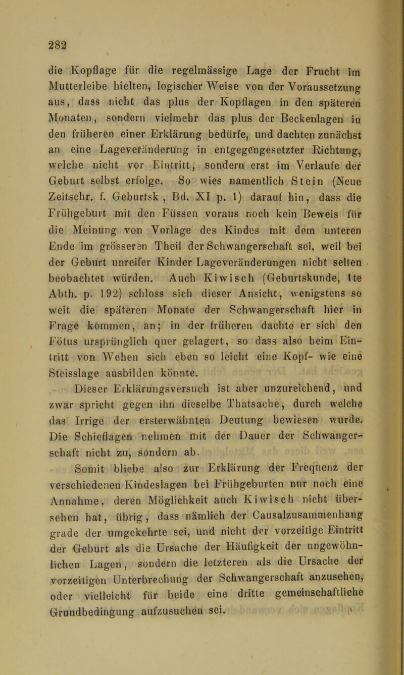 die Kopflage für die regelmässige Lage der Frucht im Mutterleibe hielten, logischer Weise von der Voraussetzung aus, dass nicht das plus der Kopflagen in den späteren Monaten, sondern vielmehr das plus der Beckenlagen in den früheren einer Erklärung bedürfe, und dachten zunächst an eine Lageveränderung in entgegengesetzter liichtung, welche nicht vor Eintritt, sondern erst im Verlaufe der Geburt selbst erfolge. So wies namentlich Stein (Neue Zeitschr, f. Geburtsk , Bd. XI p. 1) darauf hin, dass die Frühgeburt mit den Füssen voraus noch kein Beweis für die Meinung von Vorlage des Kindes mit dem unteren Ende im grösseren Theil der Schwangerschaft sei, weil bei der Geburt unreifer Kinder Lageveränderungen nicht selten beobachtet würden. Auch Kiwi sch (Geburtskunde, tte Abth. p. 192) schloss sich dieser Ansicht, wenigstens so weit die späteren Monate der Schwangerschaft hier in Frage kommen, an; in der früheren dachte er sich den Fötus ursprünglich quer gelagert, so dass also beim Ein- tritt von Wehen sich eben so leicht eine Kopf- wie eine Stcisslage ausbilden könnte. Dieser Erklärungsversuch ist aber unzureichend, und zwar spricht gegen ihn dieselbe Thatsache, durch welche das Irrige der ersterwähnten Deutung bewiesen wurde. Die Schieflagen nehmen mit der Dauer der Schwanger- schaft nicht zu, sondern ab. Somit bliebe also zur Erklärung der Frequenz der verschiedenen Kindeslagen bei Frühgeburten nur noch eine Annahme, deren Möglichkeit auch Kiwisch nicht über- sehen hat, übrig, dass nämlich der Causalzusammenhang grade der umgekehrte sei, und nicht der vorzeitige Eintritt der Geburt als die Ursache der Häufigkeit der ungewöhn- lichen Lagen, sondern die letzteren als die Ursache der vorzeitigen Unterbrechung der Schwangerschaft anzusehen, oder vielleicht für beide eine dritte gemeinschaftliche Grundbedingung aufzusuchen sei. >