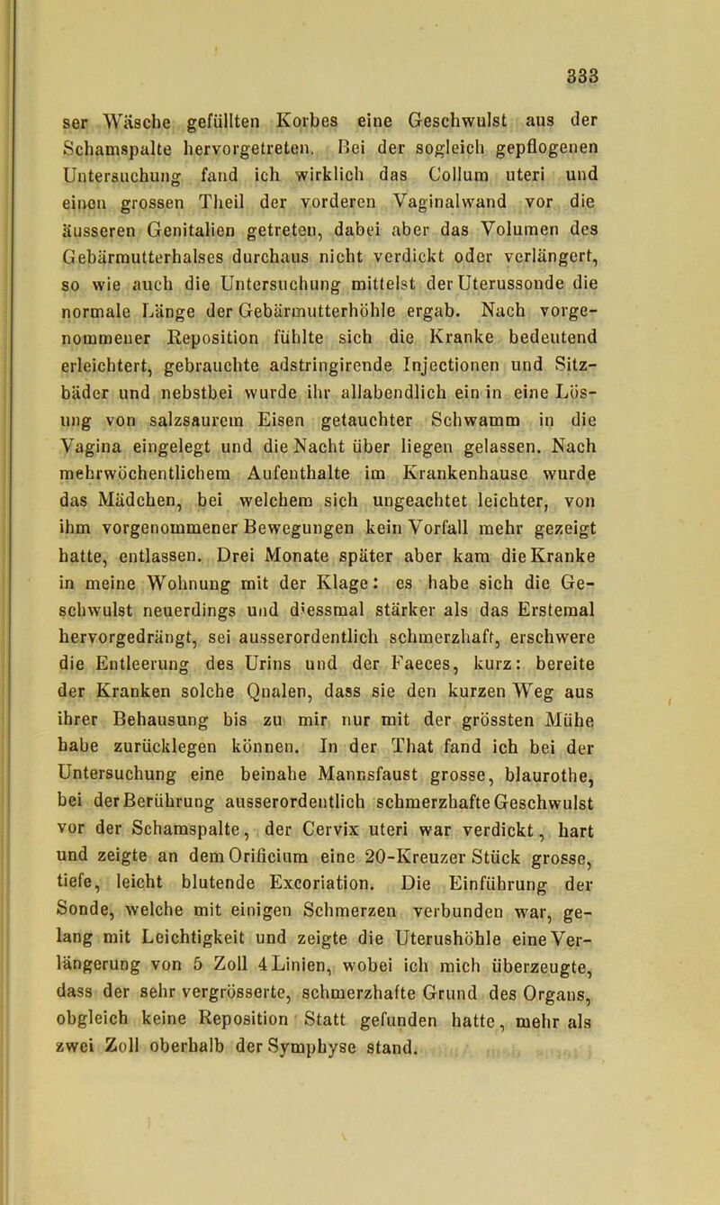 ser Wäsche gefüllten Korbes eine Geschwulst aus der Schamspalte hervorgetreten. Bei der sogleich gepflogenen Untersuchung fand ich wirklich das Collum uteri und einen grossen Theil der vorderen Vaginalwand vor die äusseren Genitalien getreten, dabei aber das Volumen des Gebärmutterhalses durchaus nicht verdickt oder verlängert, so wie auch die Untersuchung mittelst der Uterussonde die normale Länge der Gebärmutterhöhle ergab. Nach vorge- nommeuer Reposition fühlte sich die Kranke bedeutend erleichtert, gebrauchte adstringirende Injectionen und Sitz- bäder und nebstbei wurde ihr allabendlich ein in eine Lös- ung von salzsaurem Eisen getauchter Schwamm in die Vagina eingelegt und die Nacht über liegen gelassen. Nach mehrwöchentlichem Aufenthalte im Krankenhause wurde das Mädchen, bei welchem sich ungeachtet leichter, von ihm vorgenommener Bewegungen kein Vorfall mehr gezeigt hatte, entlassen. Drei Monate später aber kam die Kranke in meine Wohnung mit der Klage: es habe sich die Ge- schwulst neuerdings und diessraal stärker als das Erstemal hervorgedrängt, sei ausserordentlich schmerzhaft, erschwere die Entleerung des Urins und der Faeces, kurz: bereite der Kranken solche Qnalen, dass sie den kurzen Weg aus ihrer Behausung bis zu mir nur mit der grössten Mühe habe zurücklegen können. In der That fand ich bei der Untersuchung eine beinahe Mannsfaust grosse, blaurothe, bei der Berührung ausserordentlich schmerzhafte Geschwulst vor der Schamspalte, der Cervix uteri war verdickt, hart und zeigte an demOrificium eine 20-Kreuzer Stück grosse, tiefe, leicht blutende Exeoriation. Die Einführung der Sonde, welche mit einigen Schmerzen verbunden war, ge- lang mit Leichtigkeit und zeigte die Uterushöhle eine Ver- längerung von 5 Zoll 4 Linien, wobei ich mich überzeugte, dass der sehr vergrösserte, schmerzhafte Grund des Organs, obgleich keine Reposition Statt gefunden hatte, mehr als zwei Zoll oberhalb der Symphyse stand.