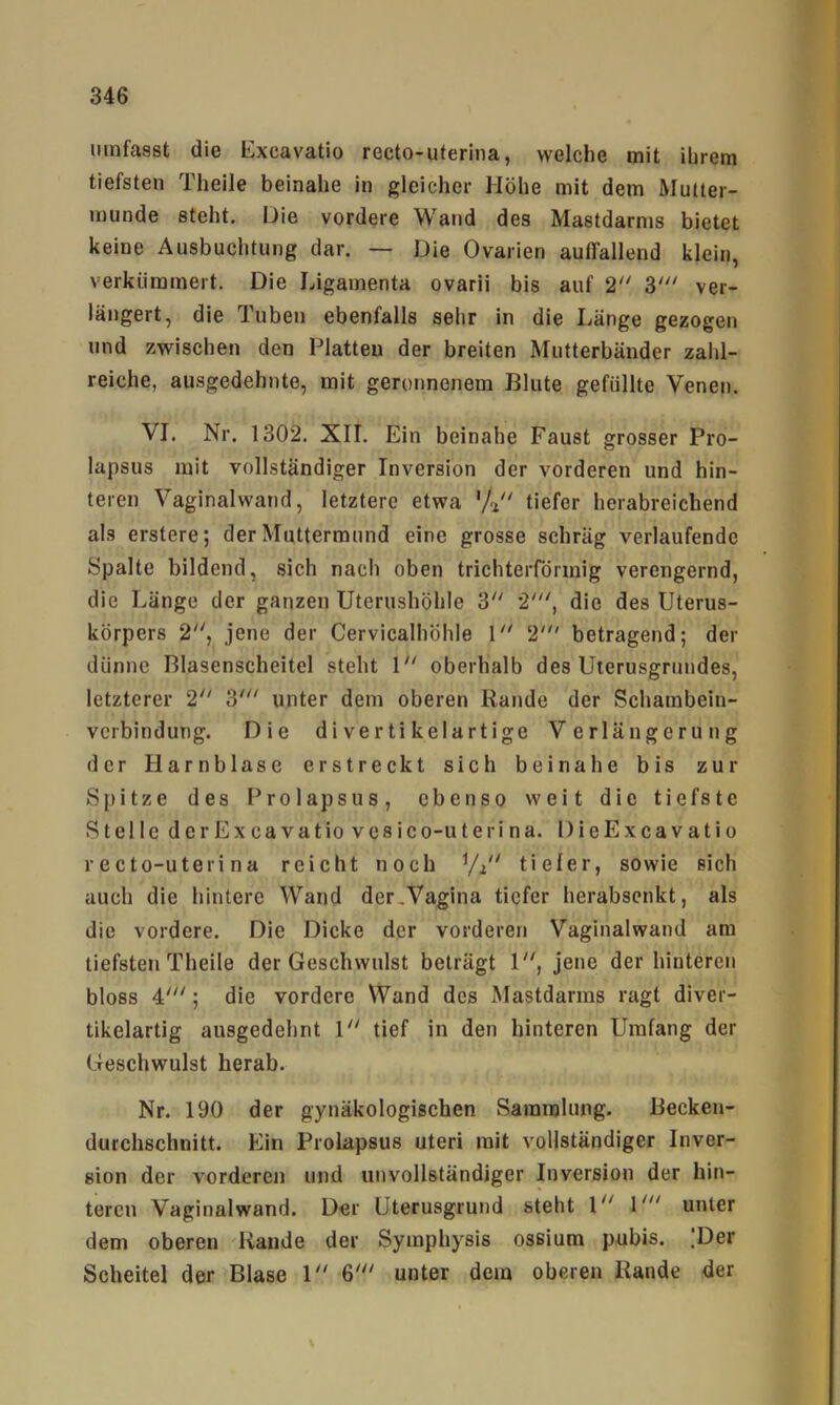 umfasst die Kxcavatio recto-uterina, welche mit ihrem tiefsten Theile beinahe in gleicher Höhe mit dem Mutter- munde steht. Die vordere Wand des Mastdarms bietet keine Ausbuchtung dar. — Die Ovarien auffallend klein, verkümmert. Die Ligamenta ovarii bis auf 2'' 3' ver- längert, die Tuben ebenfalls sehr in die Länge gezogen und zwischen den Platten der breiten Mutterbänder zahl- reiche, ausgedehnte, mit geronnenem Blute gefüllte Venen. VI. Nr. 1302. XII. Ein beinahe Faust grosser Pro- lapsus mit vollständiger Inversion der vorderen und hin- teren Vaginalwand, letztere etwa 'Ji tiefer herabreichend als erstere; der Muttermund eine grosse schräg verlaufende Spalte bildend, sich nach oben trichterförmig verengernd, die Länge der ganzen Uterushöhle Z 2', die des Uterus- körpers 2'', jene der Cervicalhöhle U' 2' betragend; der dünne Blasenscheitel steht \ oberhalb des Uterusgrundes, letzterer 2 unter dem oberen Rande der Schambein- vcrbindung. Die divertikelartige Verlängerung der Harnblase erstreckt sich beinahe bis zur Spitze des Prolapsus, ebenso weit die tiefste Stelle derExcavatio vesico-uteri na. DieExcavatio recto-uterina reicht noch ^/i' tiefer, sowie sich auch die hintere Wand der,Vagina tiefer herabsenkt, als die vordere. Die Dicke der vorderen Vaginalwand am tiefsten Theile der Geschwulst beträgt jene der hinteren bloss 4'; die vordere Wand des Mastdarms ragt diver- tikelartig ausgedehnt \ tief in den hinteren Umfang der Geschwulst herab. Nr. 190 der gynäkologischen Sammlung. Becken- durchschnitt. Ein Prolapsus Uteri mit vollständiger Inver- sion der vorderen und unvollständiger Inversion der hin- teren Vaginalwand. Der Uterusgrund steht \“ unter dem oberen Rande der Symphysis osßium pubis. ;Der Scheitel der Blase \ 6' unter dem oberen Rande der