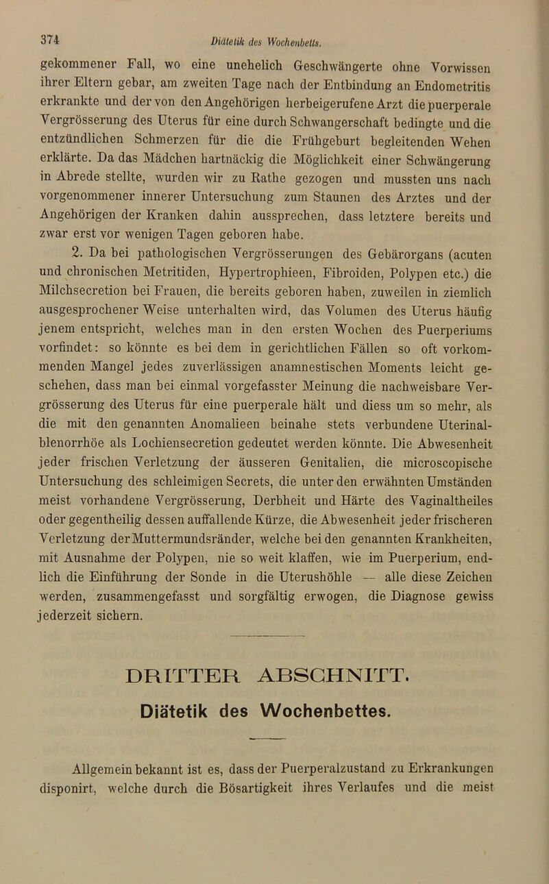 gekommener Fall, wo eine unehelich Geschwängerte ohne Vorwissen ihrer Eltern gebar, am zweiten Tage nach der Entbindung an Endometritis erkrankte und der von den Angehörigen herbeigerufene Arzt die puerperale Vergrösserung des Uterus für eine durch Schwangerschaft bedingte und die entzündlichen Schmerzen für die die Frühgeburt begleitenden Wehen erklärte. Da das Mädchen hartnäckig die Möglichkeit einer Schwängerung in Abrede stellte, wurden wir zu Rathe gezogen und mussten uns nach vorgenommener innerer Untersuchung zum Staunen des Arztes und der Angehörigen der Kranken dahin aussprechen, dass letztere bereits und zwar erst vor wenigen Tagen geboren habe. 2. Da bei pathologischen Vergrösserungen des Gebärorgans (acuten und chronischen Metritiden, Hypertrophieen, Fibroiden, Polypen etc.) die Milchsecretion bei Frauen, die bereits geboren haben, zuweilen in ziemlich ausgesprochener Weise unterhalten wird, das Volumen des Uterus häufig jenem entspricht, welches man in den ersten Wochen des Puerperiums vorfindet: so könnte es bei dem in gerichtlichen Fällen so oft vorkom- menden Mangel jedes zuverlässigen anamnestischen Moments leicht ge- schehen, dass man bei einmal vorgefasster Meinung die nachweisbare Ver- grösserung des Uterus für eine puerperale hält und diess um so mehr, als die mit den genannten Anomalieen beinahe stets verbundene Uterinal- blenorrhöe als Lochiensecretion gedeutet werden könnte. Die Abwesenheit jeder frischen Verletzung der äusseren Genitalien, die microscopische Untersuchung des schleimigen Secrets, die unter den erwähnten Umständen meist vorhandene Vergrösserung, Derbheit und Härte des Vaginaltheiles oder gegentheilig dessen auffallende Kürze, die Abwesenheit jeder frischeren Verletzung der Muttermundsränder, welche beiden genannten Krankheiten, mit Ausnahme der Polypen, nie so weit klaffen, wie im Puerperium, end- lich die Einführung der Sonde in die Uterushöhle — alle diese Zeichen werden, zusammengefasst und sorgfältig erwogen, die Diagnose gewiss jederzeit sichern. DRITTER ARSCHNITT. Diätetik des Wochenbettes. Allgemein bekannt ist es, dass der Puerperalzustand zu Erkrankungen disponirt, welche durch die Bösartigkeit ihres Verlaufes und die meist