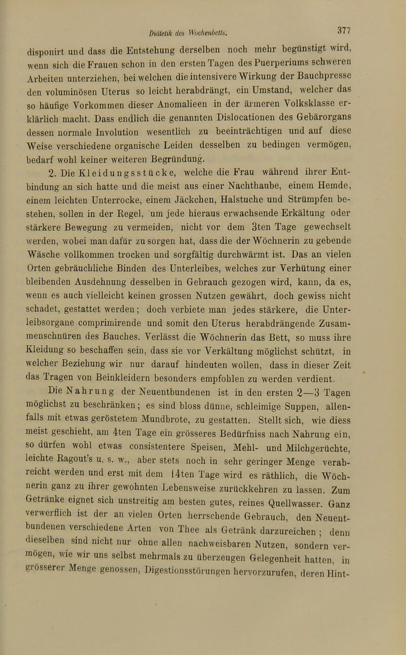37? disponirt und dass die Entstehung derselben noch mehr begünstigt wird, wenn sich die Frauen schon in den ersten Tagen des Puerperiums schweren Arbeiten unterziehen, bei welchen die intensivere Wirkung der Bauchpi esse den voluminösen Uterus so leicht herabdrängt, ein Umstand, welcher das so häutige Vorkommen dieser Anomalieen in der ärmeren Volksklasse er- klärlich macht. Dass endlich die genannten Dislocationen des Gebärorgans dessen normale Involution wesentlich zu beeinträchtigen und auf diese Weise verschiedene organische Leiden desselben zu bedingen vermögen, bedarf wohl keiner weiteren Begründung. 2- Die Kl e i d u n g s s t ü c k e, welche die Frau während ihrer Ent- bindung an sich hatte und die meist aus einer Nachthaube, einem Hemde, einem leichten Unterrocke, einem Jäckchen, Halstuche und Strümpfen be- stehen, sollen in der Regel, um jede hieraus erwachsende Erkältung oder stärkere Bewegung zu vermeiden, nicht vor dem 3ten Tage gewechselt werden, wobei man dafür zu sorgen hat, dass die der Wöchnerin zu gebende Wäsche vollkommen trocken und sorgfältig durchwärmt ist. Das an vielen Orten gebräuchliche Binden des Unterleibes, welches zur Verhütung einer bleibenden Ausdehnung desselben in Gebrauch gezogen wird, kann, da es, wenn es auch vielleicht keinen grossen Nutzen gewährt, doch gewiss nicht schadet, gestattet werden; doch verbiete man jedes stärkere, die Unter- leibsorgane comprimirende und somit den Uterus herabdrängende Zusam- menschnüren des Bauches. Verlässt die Wöchnerin das Bett, so muss ihre Kleidung so beschaffen sein, dass sie vor Verkältung möglichst schützt, in welcher Beziehung wir nur darauf hindeuten wollen, dass in dieser Zeit das Tragen von Beinkleidern besonders empfohlen zu werden verdient. Die Nahrung der Neuentbundenen ist in den ersten 2—3 Tagen möglichst zu beschränken; es sind bloss dünne, schleimige Suppen, allen- falls mit etwas geröstetem Mundbrote, zu gestatten. Stellt sich, wie diess meist geschieht, am 4ten Tage ein grösseres Bedürfniss nach Nahrung ein, so düiten wohl etwas consistentere Speisen, Mehl- und Milchgerüchte, leichte Ragout’s u. s. w., aber stets noch in sehr geringer Menge verab- reicht werden und erst mit dem I4ten Tage wird es räthlich, die Wöch- nerin ganz zu ihrer gewohnten Lebensweise zurückkehren zu lassen. Zum Getränke eignet sich unstreitig am besten gutes, reines Quellwasser. Ganz verwerflich ist der an vielen Orten herrschende Gebrauch, den Neueut- bundenen verschiedene Arten von Thee als Getränk darzureichen ; denn dieselben sind nicht nur ohne allen nachweisbaren Nutzen, sondern ver- mögen, wie wir uns selbst mehrmals zu überzeugen Gelegenheit hatten, in grösserer Menge genossen, Digestionsstörungen hervorzurufen, deren Hint-