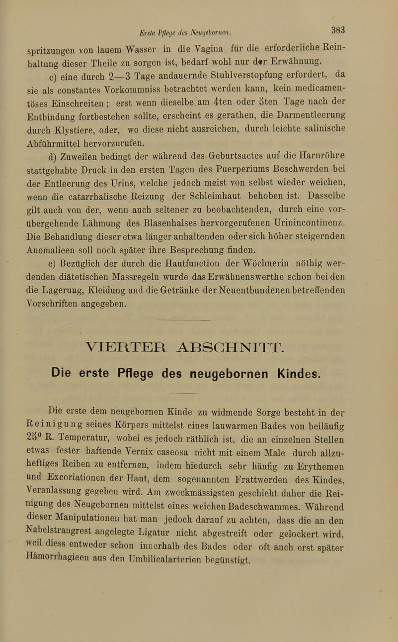 Erste P/leijc dos Neugeborncn. Spritzungen von lauem Wasser in die Vagina für die erforderliche Rein- haltung dieser Tlieile zu sorgen ist, bedarf wohl nur d«r Erwähnung. c) eine durch 2—3 Tage andauernde Stuhlverstopfung erfordert, da sie als constantes Vorkommniss betrachtet werden kann, kein medicamen- töses Einschreiten; erst wenn dieselbe am 4ten oder oten Tage nach der Entbindung fortbestehen sollte, erscheint es gerathen, die Darmentleerung durch Klystiere, oder, wo diese nicht ausreichen, durch leichte salinische Abführmittel hervorzurufen. d) Zuweilen bedingt der während des Geburtsactes auf die Harnröhre stattgehabte Druck in den ersten Tagen des Puerperiums Beschwerden bei der Entleerung des Urins, welche jedoch meist von selbst wieder weichen, wenn die catarrhalische Reizung der Schleimhaut behoben ist. Dasselbe gilt auch von der, wenn auch seltener zu beobachtenden, durch eine vor- übergehende Lähmung des Blasenhalses hervorgerufenen Urinincontinenz. Die Behandlung dieser etwa länger anhaltenden oder sich höher steigernden Anomalieen soll noch später ihre Besprechung finden. e) Bezüglich der durch die Hautfunction der Wöchnerin nöthig wer- denden diätetischen Massregeln wurde dasErwähnenswerthe schon beiden die Lagerung, Kleidung und die Getränke der Neuentbundenen betreffenden Vorschriften angegeben. VIERTER ABSCHNITT. Die erste Pflege des neugebornen Kindes. Die erste dem neugebornen Kinde zu widmende Sorge besteht in der Reinigung seines Körpers mittelst eines lauwarmen Bades von beiläufig 25° R. Temperatur, wobei es jedoch räthlich ist, die an einzelnen Stellen etwas fester haftende Vernix caseosa nicht mit einem Male durch allzu- heftiges Reiben zu entfernen, indem hiedurch sehr häufig zu Erythemen und Excoriationen der Haut, dem sogenannten Frattwerden des Kindes. Veranlassung gegeben wird. Am zweckmässigsten geschieht daher die Rei- nigung des Neugebornen mittelst eines weichen Badeschwammes. Während dieser Manipulationen hat man jedoch darauf zu achten, dass die an den Nabelstrangrest angelegte Ligatur nicht abgestreift oder gelockert wird, weil diess entweder schon innerhalb des Bades oder oft auch erst später Hämorrhagieen aus den Umbilicalarterien begünstigt.