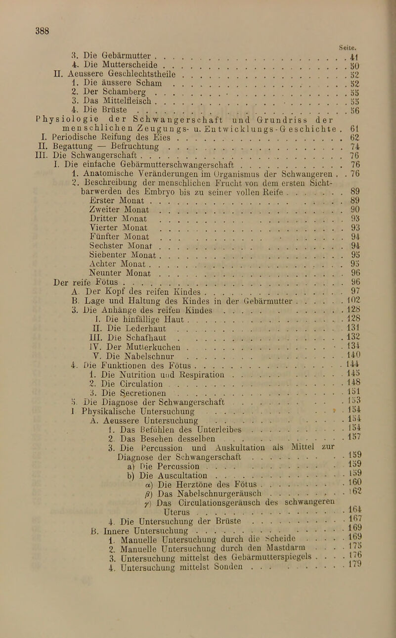 Seile. 3. Die Gebärmutter 41 4. Die Mutterscheide SO II. Aeussere Geschlechtstheile 52 1. Die äussere Scham ! . . 52 2. Der Schamberg 55 3. Das Mittelüeisch 55 4. Die Brüste 56 Physiologie der Schwangerschaft und Grundriss der menschlichen Zeugungs- u.Entwicklungs-Geschichte . 61 I. Periodische Reifung des Eies 62 II. Begattung — Befruchtung 74 III. Die Schwangerschaft 76 I. Die einfache Gebärmutterschwangerschaft 76 1. Anatomische Veränderungen im Organismus der Schwangeren . .76 2. Beschreibung der menschlichen Frucht von dem ersten Sicht- barwerden des Embryo bis zu seiner vollen Reife 89 Erster Monat 89 Zweiter Monat 90 Dritter Monat 93 Vierter Monat 93 Fünfter Monat • 94 Sechster Monat 94 Siebenter Monat 95 Achter Monat 95 Neunter Monat 96 Der reife Fötus 96 A. Der Kopf des reifen Kindes 97 B. Lage und Haltung des Kindes in der Gebärmutter 102 3. Die Anhänge des reifen Kindes 128 I. Die hinfällige Haut .128 H. Die Lederhaut 131 III. Die Schafhaut 132 IV. Der Mutterkuchen • . 134 V. Die Nabelschnur 140 4. Die Funktionen des Fötus 144 I. Die Nutrition und Respiration 145 2. Die Circulation 148 3. Die S,ecretionen 151 5. Die Diagnose der Schwangerschaft 153 1 Physikalische Untersuchung • • ! • 154 A. Aeussere Untersuchung 154 1. Das Befühlen des Unterleibes 154 2 Das Besehen desselben 15~ 3. Die Percussion und Auskultation als Mittel zur Diagnose der Schwangerschaft 159 a) Die Percussion 159 b) Die Auscultation 1^9 a) Die Herztöne des Fötus ....... • 180 ß) Das Nabelschnurgeräusch y) Das Circulationsgeräusch des schwangereu Uterus • 4. Die Untersuchung der Brüste Jb7 B. Innere Untersuchung 1»9 1. Manuelle Untersuchung durch die Scheide |09 2. Manuelle Untersuchung durch den Mastdarm . . . ■ ^ 3. Untersuchung mittelst des Gebärmutterspiegels .... Bo 4. Untersuchung mittelst Sonden ***'