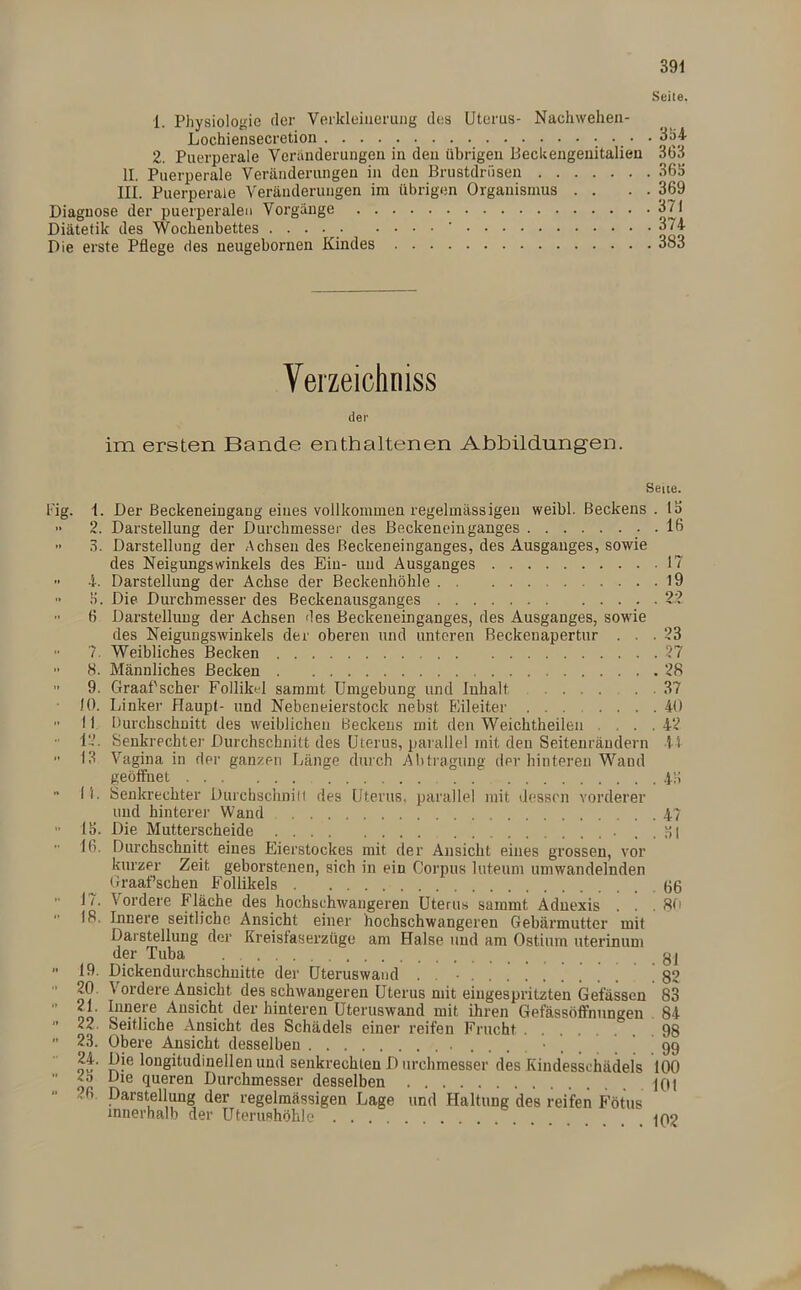 Seite. 1. Physiologie rler Verkleinerung des Uterus- Nachwehen- Lochiensecretion 334 2. Puerperale Veränderungen in den übrigen Beckengenitalien 363 II. Puerperale Veränderungen in den Brustdrüsen 363 III. Puerperale Veränderungen im übrigen Organismus . . . . 369 Diagnose der puerperalen Vorgänge 371 Diätetik des Wochenbettes ..... • • • • 374 Die erste Pflege des neugebornen Kindes 383 Verzeichnis der irrt ersten Bande enthaltenen Abbildungen. ■ig- 4. i. 8. 9. 10. 11 12. 13 i 1. 15. 16. 17. 18. 19. 20. 21. 22. 23. 24. 23 26 Seite. Der Beckeneingang eines vollkommen regelmässigen weibl. Beckens. 13 Darstellung der Durchmesser des Beckeneinganges . 16 Darstellung der Achsen des ßeckeneinganges, des Ausganges, sowie des Neigungswinkels des Ein- und Ausganges 17 Darstellung der Achse der Beckenhöhle 19 Die Durchmesser des Beckenausganges 22 Darstellung der Achsen des Beckeneinganges, des Ausganges, sowie des Neigungswinkels der oberen und unteren Beckenapertur . . .23 Weibliches Becken 27 Männliches Becken 28 Graaf'scher Follikel sammt Umgebung und Inhalt ... . 37 Linker Haupt- und Nebeneierstock nebst Eileiter 40 Durchschnitt des weiblichen Beckens mit den Weichtheileu ... 42 Senkrechter Durchschnitt des Uterus, parallel mit den Seitenrändern 41 Vagina in der ganzen Länge durch Abtragung der hinteren Wand geöffnet 4h Senkrechter Durchschnin des Uterus, parallel mit dessen vorderer und hinterer Wand 47 Die Mutterscheide hl Durchschnitt eines Eierstockes mit der Ansicht eines grossen, vor kurzer Zeit geborstenen, sich in ein Corpus luteum umwandelnden Graaffschen Follikels gg V ordere Fläche des hochschwangeren Uterus summt Adnexis . . . 80 Innere seitliche. Ansicht einer hochschwangeren Gebärmutter mit Darstellung der Kreislaserzüge am Halse und am Ostium uterinum der Tuba . gj Dickendurchschuitte der Uteruswand . • 82 Vordere Ansicht des schwangeren Uterus mit eingespritzten befassen 83 Innere Ansicht der hinteren Uteruswand mit ihren Gefässöffhungen 84 Seitliche Ansicht des Schädels einer reifen Frucht 98 Obere Ansicht desselben 99 Die longitudinellen und senkrechten D urchmesser des Kindesschädels 100 Die queren Durchmesser desselben 101 Darstellung der regelmässigen Lage und Haltung des reifen Fötus innerhalb der Uterushöhle 102